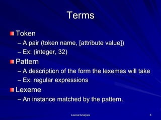 Lexical Analysis 6
Terms
Token
– A pair (token name, [attribute value])
– Ex: (integer, 32)
Pattern
– A description of the form the lexemes will take
– Ex: regular expressions
Lexeme
– An instance matched by the pattern.
 