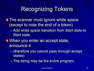 Lexical Analysis 60
Recognizing Tokens
The scanner must ignore white space
(except to note the end of a token)
– Add white space transition from Start state to
Start state.
When you enter an accept state,
announce it
– (therefore you cannot pass through accept
states)
– The string may be the entire program.
 