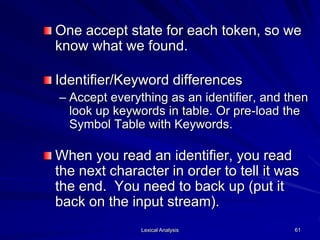 Lexical Analysis 61
One accept state for each token, so we
know what we found.
Identifier/Keyword differences
– Accept everything as an identifier, and then
look up keywords in table. Or pre-load the
Symbol Table with Keywords.
When you read an identifier, you read
the next character in order to tell it was
the end. You need to back up (put it
back on the input stream).
 