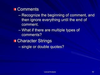 Lexical Analysis 62
Comments
– Recognize the beginning of comment, and
then ignore everything until the end of
comment.
– What if there are multiple types of
comments?
Character Strings
– single or double quotes?
 