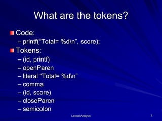Lexical Analysis 7
What are the tokens?
Code:
– printf(“Total= %dn”, score);
Tokens:
– (id, printf)
– openParen
– literal “Total= %dn”
– comma
– (id, score)
– closeParen
– semicolon
 
