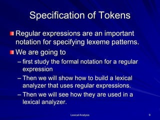 Lexical Analysis 9
Specification of Tokens
Regular expressions are an important
notation for specifying lexeme patterns.
We are going to
– first study the formal notation for a regular
expression
– Then we will show how to build a lexical
analyzer that uses regular expressions.
– Then we will see how they are used in a
lexical analyzer.
 