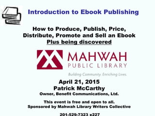 Introduction to Ebook Publishing
How to Produce, Publish, Price,
Distribute, Promote and Sell an Ebook
Plus being discovered
April 21, 2015
Patrick McCarthy
Owner, Benefit Communications, Ltd.
This event is free and open to all.
Sponsored by Mahwah Library Writers Collective
 
