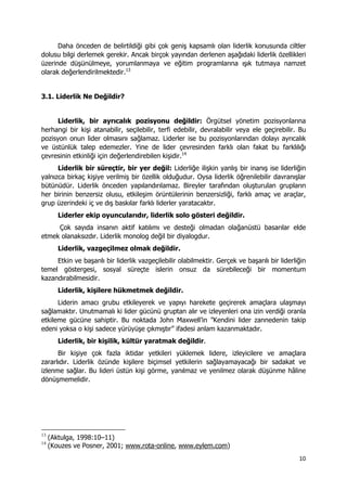 10 
 
Daha önceden de belirtildiği gibi çok geniş kapsamlı olan liderlik konusunda ciltler
dolusu bilgi derlemek gerekir. Ancak birçok yayından derlenen aşağıdaki liderlik özellikleri
üzerinde düşünülmeye, yorumlanmaya ve eğitim programlarına ışık tutmaya namzet
olarak değerlendirilmektedir.13
3.1. Liderlik Ne Değildir?
Liderlik, bir ayrıcalık pozisyonu değildir: Örgütsel yönetim pozisyonlarına
herhangi bir kişi atanabilir, seçilebilir, terfi edebilir, devralabilir veya ele geçirebilir. Bu
pozisyon onun lider olmasını sağlamaz. Liderler ise bu pozisyonlarından dolayı ayrıcalık
ve üstünlük talep edemezler. Yine de lider çevresinden farklı olan fakat bu farklılığı
çevresinin etkinliği için değerlendirebilen kişidir.14
Liderlik bir süreçtir, bir yer değil: Liderliğe ilişkin yanlış bir inanış ise liderliğin
yalnızca birkaç kişiye verilmiş bir özellik olduğudur. Oysa liderlik öğrenilebilir davranışlar
bütünüdür. Liderlik önceden yapılandırılamaz. Bireyler tarafından oluşturulan grupların
her birinin benzersiz olusu, etkileşim örüntülerinin benzersizliği, farklı amaç ve araçlar,
grup üzerindeki iç ve dış baskılar farklı liderler yaratacaktır.
Liderler ekip oyuncularıdır, liderlik solo gösteri değildir.
Çok sayıda insanın aktif katılımı ve desteği olmadan olağanüstü basarılar elde
etmek olanaksızdır. Liderlik monolog değil bir diyalogdur.
Liderlik, vazgeçilmez olmak değildir.
Etkin ve başarılı bir liderlik vazgeçilebilir olabilmektir. Gerçek ve başarılı bir liderliğin
temel göstergesi, sosyal süreçte islerin onsuz da sürebileceği bir momentum
kazandırabilmesidir.
Liderlik, kişilere hükmetmek değildir.
Liderin amacı grubu etkileyerek ve yapıyı harekete geçirerek amaçlara ulaşmayı
sağlamaktır. Unutmamalı ki lider gücünü gruptan alır ve izleyenleri ona izin verdiği oranla
etkileme gücüne sahiptir. Bu noktada John Maxwell’in ”Kendini lider zannedenin takip
edeni yoksa o kişi sadece yürüyüşe çıkmıştır” ifadesi anlam kazanmaktadır.
Liderlik, bir kişilik, kültür yaratmak değildir.
Bir kişiye çok fazla iktidar yetkileri yüklemek lidere, izleyicilere ve amaçlara
zararlıdır. Liderlik özünde kişilere biçimsel yetkilerin sağlayamayacağı bir sadakat ve
izlenme sağlar. Bu lideri üstün kişi görme, yanılmaz ve yenilmez olarak düşünme hâline
dönüşmemelidir.
                                                            
13
(Aktulga, 1998:10–11)
14
(Kouzes ve Posner, 2001; www.rota-online, www.eylem.com)
 