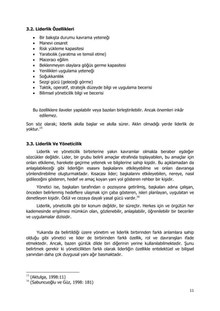 11 
 
3.2. Liderlik Özellikleri
 Bir bakışta durumu kavrama yeteneği
 Manevi cesaret
 Risk yükleme kapasitesi
 Yaratıcılık (yaratma ve temsil etme)
 Maceracı eğilim
 Beklenmeyen olaylara göğüs germe kapasitesi
 Yenilikleri uygulama yeteneği
 Soğukkanlılık
 Sezgi gücü (geleceği görme)
 Taktik, operatif, stratejik düzeyde bilgi ve uygulama becerisi
 Bilimsel yöneticilik bilgi ve becerisi
Bu özelliklere ilaveler yapılabilir veya bazıları birleştirilebilir. Ancak önemleri inkâr
edilemez.
Son söz olarak; liderlik akılla başlar ve akılla sürer. Aklın olmadığı yerde liderlik de
yoktur.15
3.3. Liderlik Ve Yöneticilik
Liderlik ve yöneticilik birbirlerine yakın kavramlar olmakla beraber eşdeğer
sözcükler değildir. Lider, bir grubu belirli amaçlar etrafında toplayabilen, bu amaçlar için
onları etkileme, harekete geçirme yetenek ve bilgilerine sahip kişidir. Bu açıklamadan da
anlaşılabileceği gibi liderliğin esasını başkalarını etkileyebilme ve onları davranışa
yönlendirebilme oluşturmaktadır. Kısacası lider; başkalarını etkileyebilen, nereye, nasıl
gidileceğini gösteren, hedef ve amaç koyan yani yol gösteren rehber bir kişidir.
Yönetici ise, başkaları tarafından o pozisyona getirilmiş, başkaları adına çalışan,
önceden belirlenmiş hedeflere ulaşmak için çaba gösteren, isleri planlayan, uygulatan ve
denetleyen kişidir. Ödül ve cezaya dayalı yasal gücü vardır.16
Liderlik, yöneticilik gibi bir konum değildir, bir süreçtir. Herkes için ve örgütün her
kademesinde erişilmesi mümkün olan, gözlenebilir, anlaşılabilir, öğrenilebilir bir beceriler
ve uygulamalar dizisidir.
Yukarıda da belirtildiği üzere yönetim ve liderlik birbirinden farklı anlamlara sahip
olduğu gibi yönetici ve lider de birbirinden farklı özellik, rol ve davranışları ifade
etmektedir. Ancak, bazen günlük dilde biri diğerinin yerine kullanılabilmektedir. Şunu
belirtmek gerekir ki yöneticilikten farklı olarak liderliğin özellikle entelektüel ve bilişsel
yanından daha çok duygusal yanı ağır basmaktadır.
                                                            
15
(Aktulga, 1998:11)
16
(Sabuncuoğlu ve Güz, 1998: 181)
 