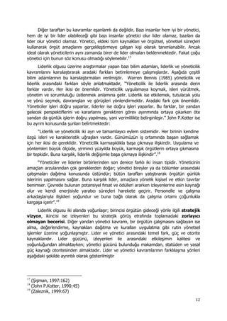 12 
 
Diğer taraftan bu kavramlar eşanlamlı da değildir. Bazı insanlar hem iyi bir yönetici,
hem de iyi bir lider olabileceği gibi bazı insanlar yönetici olur lider olamaz, bazıları da
lider olur yönetici olamaz. Yönetici, eldeki tüm kaynakları ve örgütsel, yönetsel süreçleri
kullanarak örgüt amaçlarını gerçekleştirmeye çalışan kişi olarak tanımlanabilir. Ancak
ideal olarak yöneticilerin aynı zamanda birer de lider olmaları beklenmektedir. Fakat çoğu
yönetici için bunun söz konusu olmadığı söylenebilir.17
Liderlik olgusu üzerine araştırmalar yapan bazı bilim adamları, liderlik ve yöneticilik
kavramlarını karsılaştırarak aradaki farkları betimlemeye çalışmışlardır. Aşağıda çeşitli
bilim adamlarının bu karsılaştırmaları verilmiştir. Warren Bennis (1985) yöneticilik ve
liderlik arasındaki farkları söyle anlatmaktadır, “Yöneticilik ile liderlik arasında derin
farklar vardır. Her ikisi de önemlidir. Yöneticilik uygulamaya koymak, isleri yürütmek,
yönetim ve sorumluluğu üstlenmek anlamına gelir. Liderlik ise etkilemek, tutulacak yolu
ve yönü seçmek, davranışları ve görüşleri yönlendirmektir. Aradaki fark çok önemlidir.
Yöneticiler işleri doğru yaparlar, liderler ise doğru işleri yaparlar. Bu farklar, bir yandan
gelecek perspektiflerini ve kararlarını gerektiren görev ayırımında ortaya çıkarken öte
yandan da günlük işlerin doğru yapılması, yani verimlilikte belirginleşir.” John P.Kotter ise
bu ayrım konusunda şunları belirtmektedir:
“Liderlik ve yöneticilik iki ayrı ve tamamlayıcı eylem sistemidir. Her birinin kendine
özgü isleri ve karakteristik uğraşları vardır. Günümüzün iş ortamında başarı sağlamak
için her ikisi de gereklidir. Yöneticilik karmaşıklıkla başa çıkmaya ilişkindir. Uygulama ve
yöntemleri büyük ölçüde, yirminci yüzyılda büyük, karmaşık örgütlerin ortaya çıkmasına
bir tepkidir. Buna karşılık, liderlik değişimle başa çıkmaya ilişkindir”.18
“Yöneticiler ve liderler birbirlerinden son derece farklı iki insan tipidir. Yöneticinin
amaçları arzularından çok gereklerden doğar; yönetici bireyler ya da bölümler arasındaki
çatışmaları dağıtma konusunda üstündür; bütün tarafları yatıştırarak örgütün günlük
islerinin yapılmasını sağlar. Buna karşılık lider, amaçlara yönelik kişisel ve etkin tavırlar
benimser. Çevrede bulunan potansiyel fırsat ve ödülleri ararken izleyenlerine esin kaynağı
olur ve kendi enerjisiyle yaratıcı süreçleri harekete geçirir. Personelle ve çalışma
arkadaşlarıyla ilişkileri yoğundur ve buna bağlı olarak da çalışma ortamı çoğunlukla
kargaşa içerir”.19
Liderlik olgusu iki alanda yoğunlaşır; birincisi örgütün gideceği yönle ilgili stratejik
vizyon, ikincisi ise izleyenleri bu stratejik görüş etrafında toplamadaki zorlayıcı
olmayan becerisi. Diğer yandan yönetici kavramı, bir örgütün çalışmasını sağlayan ise
alma, değerlendirme, kaynakları dağıtma ve kuralları uygulatma gibi rutin yönetsel
işlemler üzerine yoğunlaşmıştır. Lider ve yönetici arasındaki temel fark, güç ve otorite
kaynaklarıdır. Lider gücünü, izleyenleri ile arasındaki etkileşimin kalitesi ve
yoğunluğundan almaktayken; yönetici gücünü bulunduğu makamdan, statüden ve yasal
güç kaynağı otoritesinden almaktadır. Lider ve yönetici kavramlarının farklılaşma yönleri
aşağıdaki şekilde ayrıntılı olarak gösterilmiştir
                                                            
17
(Şişman, 1997:162)
18
(John P.Kotter, 1990:45)
19
(Zaleznik, 1999:67)
 