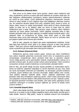 16 
 
3.4.2. Ödüllendirme (Reward) Gücü:
Ödül verme ya da ödülleri elinde tutma gücüdür. Astların liderin isteklerine ödül
alma, gruplandırma, tanınma ve kazanç elde etme beklentisi ile uymalarını ifade eder. Bir
lider başkalarını ödüllendirebilme kaynaklarına sahipse astlarını/izleyenlerini etkilemek
için önemli bir güce sahiptir. Çünkü ödüllendirme çalışanların motivasyonları üzerinde
önemli bir etkiye sahiptir ve bunu sağlayan kişiye karşı bağlılıklarını arttırmaya yardımcı
olur. Bir yöneticinin denetimi altında ücret artışı, yükseltme (terfi), önemli iş verme, ek
ödeme, takdir, tanıma vb. ödüller bulunmaktadır. Genel olarak bir liderin denetimindeki
ödüller ne kadar çok ve bu ödüllerin astlar için önemi ne kadar fazla ise, liderin
ödüllendirme gücü o kadar fazladır. Ödül gücünün yaygın kullanımı; liderin isteklerini
yaptırmak için teşvik ediciler önermesidir. Liderle çalışanlar arasındaki daha iyi ilişki,
karşılıklı çıkarlardan daha çok takım çalışması ve karşılıklı sadakat temelinde gelişir. Lider,
çalışanları takdir ve onurlandırma ile birlikte, onları isinde yeterli ve işine bağlı
olmasından dolayı somut ödül kullanabilir. Ödülün ölçüsü isin sınırlı bir yönünden daha
çok çalışanın toplam performansına göre olmalıdır.
Etkili bir lider, çalışanlar için değerli olan şeyleri keşfedebilecek niteliktedir. Bunlar
belki daha fazla dinlenme süresi, daha iyi bir çalışma programı ve daha cazip görevler
olabilir.24
Ödül gücü yalnızca maddî fenomenlere bağlı değildir, sözlü olarak takdir, grup
içinde onurlandırma gibi davranışlar liderin ödül gücünü oluşturur.
3.4.3. Zorlayıcı (Coercive) Gücü:
Ödüllendirme gücünün karşıtı zorlayıcı güçtür. Zorlayıcı güç, liderin direktiflerine
karsı astların itaatsizlik göstermesi durumunda kontrol etme ve cezalandırma gücünü
yansıtmaktadır. Cezalandırmak, liderin otoritesini ifade eder. İş görenlerin örgütün
zorunlu kıldığı görevleri yerine getirmedikleri takdirde cezalandırılacakları korkusu ile iş
görmeleri anlamına gelir. Bu gücün özünde zorlama bulunmamaktadır. Liderin emirlerine
uymayanlara verilecek cezaların kullanılması ve kontrolündeki yeteneğini belirtir.
Etkili bir lider, çok gerekli olduğu durumlar dışında genellikle zor kullanmaktan kaçınır.
Çünkü zor kullanma, çalışanların kızgınlığına ve verimin düşmesine yol açar. Ceza, örgüt
için zararlı davranışların önlenmesi için kullanılabilir. Bu davranışlar; güvenlik kurallarına
uymamak, yasamı tehlikeye atan sorumsuz davranışlar, değerli aletlere zarar vermek,
yasal isteklere doğrudan itaatsizlik gibidir. Liderin, çalışanları eleştirmeden önce
gerçekten hatalı olup olmadıklarını araştırması gerekir. Liderin aceleci davranarak haksız
yere çalışanlarını kınaması ilişkilerin ciddi şekilde bozulmasına yol açar. Yapılacak uyarılar,
bir düşmanlık görüntüsü vermekten uzak olmalıdır. Lider sakin olmalı, çalışanların zorunlu
cezalardan sakınmasını ve kurallara uymasını sağlamak için samimi bir şekilde onlara
yardımcı olmalıdır.25
3.4.4. Uzmanlık (Expert) Gücü:
Liderin sahip olduğu özel bilgi, uzmanlık, beceri ve tecrübeden doğar. Bilgi ne kadar
önemli ise ve ne kadar az kişi bu bilgiye ulaşabilirse kişinin sahip olduğu uzmanlık gücü o
kadar fazladır. Bacon’un “Bilgi güçtür.” deyişi bu maddede anlamını iyice bulmaktadır.
                                                            
24
(Mullins, 1999:305; Buchanan ve Huczynski, 1992:608; Birgi, www.meb.gov.tr)
25
(Mullins,1999:305; Buchanan ve Huczynski, 1992: 608; www.meb.gov.tr)
 