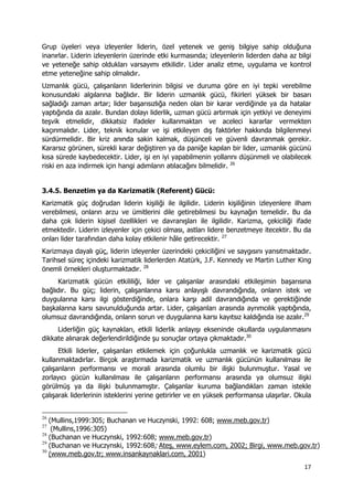 17 
 
Grup üyeleri veya izleyenler liderin, özel yetenek ve geniş bilgiye sahip olduğuna
inanırlar. Liderin izleyenlerin üzerinde etki kurmasında; izleyenlerin liderden daha az bilgi
ve yeteneğe sahip oldukları varsayımı etkilidir. Lider analiz etme, uygulama ve kontrol
etme yeteneğine sahip olmalıdır.
Uzmanlık gücü, çalışanların liderlerinin bilgisi ve duruma göre en iyi tepki verebilme
konusundaki algılarına bağlıdır. Bir liderin uzmanlık gücü, fikirleri yüksek bir basarı
sağladığı zaman artar; lider başarısızlığa neden olan bir karar verdiğinde ya da hatalar
yaptığında da azalır. Bundan dolayı liderlik, uzman gücü artırmak için yetkiyi ve deneyimi
teşvik etmelidir, dikkatsiz ifadeler kullanmaktan ve aceleci kararlar vermekten
kaçınmalıdır. Lider, teknik konular ve işi etkileyen dış faktörler hakkında bilgilenmeyi
sürdürmelidir. Bir kriz anında sakin kalmak, düşünceli ve güvenli davranmak gerekir.
Kararsız görünen, sürekli karar değiştiren ya da paniğe kapılan bir lider, uzmanlık gücünü
kısa sürede kaybedecektir. Lider, işi en iyi yapabilmenin yollarını düşünmeli ve olabilecek
riski en aza indirmek için hangi adımların atılacağını bilmelidir. 26
3.4.5. Benzetim ya da Karizmatik (Referent) Gücü:
Karizmatik güç doğrudan liderin kişiliği ile ilgilidir. Liderin kişiliğinin izleyenlere ilham
verebilmesi, onların arzu ve ümitlerini dile getirebilmesi bu kaynağın temelidir. Bu da
daha çok liderin kişisel özellikleri ve davranışları ile ilgilidir. Karizma, çekiciliği ifade
etmektedir. Liderin izleyenler için çekici olması, astları lidere benzetmeye itecektir. Bu da
onları lider tarafından daha kolay etkilenir hâle getirecektir. 27
Karizmaya dayalı güç, liderin izleyenler üzerindeki çekiciliğini ve saygısını yansıtmaktadır.
Tarihsel süreç içindeki karizmatik liderlerden Atatürk, J.F. Kennedy ve Martin Luther King
önemli örnekleri oluşturmaktadır. 28
Karizmatik gücün etkililiği, lider ve çalışanlar arasındaki etkileşimin başarısına
bağlıdır. Bu güç; liderin, çalışanlarına karsı anlayışlı davrandığında, onların istek ve
duygularına karsı ilgi gösterdiğinde, onlara karşı adil davrandığında ve gerektiğinde
başkalarına karsı savunulduğunda artar. Lider, çalışanları arasında ayrımcılık yaptığında,
olumsuz davrandığında, onların sorun ve duygularına karsı kayıtsız kaldığında ise azalır.29
Liderliğin güç kaynakları, etkili liderlik anlayışı ekseninde okullarda uygulanmasını
dikkate alınarak değerlendirildiğinde şu sonuçlar ortaya çıkmaktadır.30
Etkili liderler, çalışanları etkilemek için çoğunlukla uzmanlık ve karizmatik gücü
kullanmaktadırlar. Birçok araştırmada karizmatik ve uzmanlık gücünün kullanılması ile
çalışanların performansı ve morali arasında olumlu bir ilişki bulunmuştur. Yasal ve
zorlayıcı gücün kullanılması ile çalışanların performansı arasında ya olumsuz ilişki
görülmüş ya da ilişki bulunmamıştır. Çalışanlar kuruma bağlandıkları zaman istekle
çalışarak liderlerinin isteklerini yerine getirirler ve en yüksek performansa ulaşırlar. Okula
                                                            
26
(Mullins,1999:305; Buchanan ve Huczynski, 1992: 608; www.meb.gov.tr)
27
(Mullins,1996:305)
28
(Buchanan ve Huczynski, 1992:608; www.meb.gov.tr)
29
(Buchanan ve Huczynski, 1992:608; Ateş, www.eylem.com, 2002; Birgi, www.meb.gov.tr)
30
(www.meb.gov.tr; www.insankaynaklari.com, 2001)
 