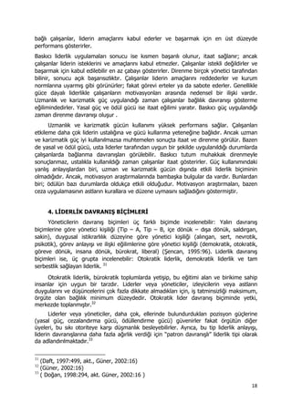 18 
 
bağlı çalışanlar, liderin amaçlarını kabul ederler ve başarmak için en üst düzeyde
performans gösterirler.
Baskıcı liderlik uygulamaları sonucu ise kısmen başarılı olunur, itaat sağlanır; ancak
çalışanlar liderin isteklerini ve amaçlarını kabul etmezler. Çalışanlar istekli değildirler ve
başarmak için kabul edilebilir en az çabayı gösterirler. Direnme birçok yönetici tarafından
bilinir, sonucu açık başarısızlıktır. Çalışanlar liderin amaçlarını reddederler ve kurum
normlarına uyarmış gibi görünürler; fakat görevi erteler ya da sabote ederler. Genellikle
güce dayalı liderlikle çalışanların motivasyonları arasında nedensel bir ilişki vardır.
Uzmanlık ve karizmatik güç uygulandığı zaman çalışanlar bağlılık davranışı gösterme
eğilimindedirler. Yasal güç ve ödül gücü ise itaat eğilimi yaratır. Baskıcı güç uygulandığı
zaman direnme davranışı oluşur .
Uzmanlık ve karizmatik gücün kullanımı yüksek performans sağlar. Çalışanları
etkileme daha çok liderin ustalığına ve gücü kullanma yeteneğine bağlıdır. Ancak uzman
ve karizmatik güç iyi kullanılmazsa muhtemelen sonuçta itaat ve direnme görülür. Bazen
de yasal ve ödül gücü, usta liderler tarafından uygun bir şekilde uygulanıldığı durumlarda
çalışanlarda bağlanma davranışları görülebilir. Baskıcı tutum muhakkak direnmeyle
sonuçlanmaz, ustalıkla kullanıldığı zaman çalışanlar itaat gösterirler. Güç kullanımındaki
yanlış anlayışlardan biri, uzman ve karizmatik gücün dışında etkili liderlik biçiminin
olmadığıdır. Ancak, motivasyon araştırmalarında bambaşka bulgular da vardır. Bunlardan
biri; ödülün bazı durumlarda oldukça etkili olduğudur. Motivasyon araştırmaları, bazen
ceza uygulamasının astların kurallara ve düzene uymasını sağladığını göstermiştir.
4. LİDERLİK DAVRANIŞ BİÇİMLERİ
Yöneticilerin davranış biçimleri üç farklı biçimde incelenebilir: Yalın davranış
biçimlerine göre yönetici kişiliği (Tip – A, Tip – B, içe dönük – dışa dönük, saldırgan,
sakin), duygusal istikrarlılık düzeyine göre yönetici kişiliği (alıngan, sert, nevrotik,
psikotik), görev anlayışı ve ilişki eğilimlerine göre yönetici kişiliği (demokratik, otokratik,
göreve dönük, insana dönük, bürokrat, liberal) (Şencan, 1995:96). Liderlik davranış
biçimleri ise, üç grupta incelenebilir: Otokratik liderlik, demokratik liderlik ve tam
serbestlik sağlayan liderlik. 31
Otokratik liderlik, bürokratik toplumlarda yetişip, bu eğitimi alan ve birikime sahip
insanlar için uygun bir tarzdır. Liderler veya yöneticiler, izleyicilerin veya astların
duygularını ve düşüncelerini çok fazla dikkate almadıkları için, iş tatminsizliği maksimum,
örgüte olan bağlılık minimum düzeydedir. Otokratik lider davranış biçiminde yetki,
merkezde toplanmıştır.32
Liderler veya yöneticiler, daha çok, ellerinde bulundurdukları pozisyon güçlerine
(yasal güç, cezalandırma gücü, ödüllendirme gücü) güvenirler fakat örgütün diğer
üyeleri, bu sıkı otoriteye karşı düşmanlık besleyebilirler. Ayrıca, bu tip liderlik anlayışı,
liderin davranışlarına daha fazla ağırlık verdiği için “patron davranışlı” liderlik tipi olarak
da adlandırılmaktadır.33
                                                            
31
(Daft, 1997:499, akt., Güner, 2002:16)
32
(Güner, 2002:16)
33
( Doğan, 1998:294, akt. Güner, 2002:16 )
 