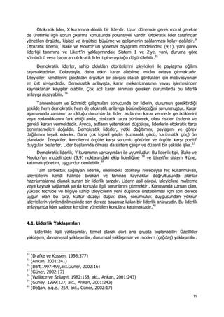 19 
 
Otokratik lider, X kuramına dönük bir liderdir. Uzun dönemde gerek moral gerekse
de üretimle ilgili sorun çıkarma konusunda potansiyeli vardır. Otokratik lider tarafından
yönetilen örgütte, kişisel ve örgütsel büyüme ve gelişmenin sağlanması kolay değildir.34
Otokratik liderlik, Blake ve Mouton’un yönetsel diyagram modelindeki (9,1), yani görev
liderliği tanımına ve Likert’in yaklaşımındaki Sistem 1 ve 2’ye, yani, duruma göre
sömürücü veya babacan otokratik lider tipine uyduğu düşünülebilir.35
Demokratik liderler, sahip oldukları otoritelerini izleyicileri ile paylaşma eğilimi
taşımaktadırlar. Dolayısıyla, daha etkin karar alabilme imkânı ortaya çıkmaktadır.
İzleyiciler, kendilerini çalıştıkları örgütün bir parçası olarak gördükleri için motivasyonları
en üst seviyededir. Demokratik anlayışta, karar mekanizmasının yavaş işlemesinden
kaynaklanan kayıplar olabilir. Çok acil karar alınması gereken durumlarda bu liderlik
anlayışı aksayabilir. 36
Tannenbaum ve Schmidt çalışmaları sonucunda bir liderin, durumun gerektirdiği
şekilde hem demokratik hem de otokratik anlayışa bürünebileceğini savunmuştur. Karar
aşamasında zamanın az olduğu durumlarda; lider, astlarının karar vermede geciktiklerini
veya zorlandıklarını fark ettiği anda, otokratik tarza bürünerek, olası riskleri üstlenir ve
gerekli kararı vermektedir. Ayrıca, astların yetenekleri düştükçe, liderlerin otokratik tarzı
benimsemeleri doğaldır. Demokratik liderler, yetki dağıtımını, paylaşımı ve görev
dağılımını teşvik ederler. Daha çok kişisel güçler (uzmanlık gücü, karizmatik güç) ön
plandadır. İzleyiciler, kendilerini örgüte karşı sorumlu görürler ve örgüte karşı pozitif
duygular beslerler. Lider başlarında olmasa da sistem çalışır ve düzenli bir şekilde işler.37
Demokratik liderlik, Y kuramının varsayımları ile uyumludur. Bu liderlik tipi, Blake ve
Mouton’un modelindeki (9,9) noktasındaki ekip liderliğine 38
ve Likert’in sistem 4’üne,
katılmalı yönetim, uygundur denilebilir.39
Tam serbestlik sağlayan liderlik, ellerindeki otoriteyi neredeyse hiç kullanmayan,
izleyicilerini kendi halinde bırakan ve tanınan kaynaklar doğrultusunda planlar
hazırlamalarına olanak sunan bir liderlik tarzıdır. Liderin asıl görevi, izleyicilere malzeme
veya kaynak sağlamak ya da konuyla ilgili sorunlarını çözmektir . Konusunda uzman olan,
yüksek tecrübe ve bilgiye sahip izleyicilerin yeni düşünce üretebilmesi için son derece
uygun olan bu tarz, kültür düzeyi düşük olan, sorumluluk duygusundan yoksun
izleyicilerin yönlendirilmesinde son derece başarısız kalan bir liderlik anlayışıdır. Bu liderlik
anlayışında lider sadece kendine yöneltilen konulara katılmaktadır.40
4.1. Liderlik Yaklaşımları
Liderlikle ilgili yaklaşımlar, temel olarak dört ana grupta toplanabilir: Özellikler
yaklaşımı, davranışsal yaklaşımlar, durumsal yaklaşımlar ve modern (çağdaş) yaklaşımlar.
                                                            
34
(Drafke ve Kossen, 1998:377)
35
(Arıkan, 2001:241)
36
(Daft,1997:499,akt.Güner, 2002:16)
37
(Güner, 2002:17)
38
(Wallace ve Szilagyi, 1982:158, akt., Arıkan, 2001:243)
39
(Güney, 1999:127, akt., Arıkan, 2001:243)
40
(Doğan, a.g.e., 254, akt., Güner, 2002:17)
 