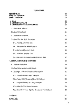 2 
 
İÇİNDEKİLER
İÇİNDEKİLER 02
ÇİZELGELER DİZİNİ 03
ŞEKİLLER DİZİNİ 04
1. GİRİŞ 05
2. LİDERLİK KAVRAMI 07
3. LİDERLİĞİN DEĞERLENDİRİLMESİ 08
3.1. Liderlik Ne Değildir? 10
3.2. Liderlik Özellikleri 11
3.3. Liderlik ve Yöneticilik 11
3.4. Liderliğin Güç (Etki) Kaynakları 14
3.4.1. Yasal (Legitimate) Güç 15
3.4.2. Ödüllendirme (Reward) Gücü 16
3.4.3. Zorlayıcı (Coercive) Gücü 16
3.4.4. Uzmanlık (Expert) Gücü 17
3.4.5. Benzetim ya da Karizmatik (Referent) Gücü 17
4. LİDERLİK DAVRANIŞ BİÇİMLERİ 18
4.1. Liderlik Yaklaşımları 20
4.2. Max Weber ve Karizmatik Liderlik 25
4.3. Liderliğin Açıklanmasında Diğer Yaklaşımlar 26
4.3.1. Vroam - Yettan - Jogo Yaklaşımı 27
4.3.2. Yatay İlişki (Horizontal) Liderliği Yaklaşımı 28
4.3.3. Yaşam Dönem (Life Cycle) Yaklaşımı 28
4.3.4. Likert’in Dört Sistem Yaklaşımı 29
4.3.5. Liderlik Davranış Biçimleri Konusunda Yeni Yaklaşım 30
5. SONUÇ 32
KAYNAKÇA 35
 