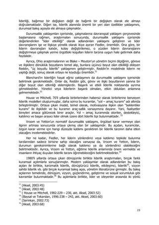 23 
 
liderliği, bağımsız bir değişken değil de bağımlı bir değişken olarak ele almayı
doğrulamaktadır. Diğeri ise, liderlik alanında önemli bir yeri olan özellikler yaklaşımını,
durumsal bakış açısıyla ele almaya çalışmaktır.
Durumsallık yaklaşımları içerisinde, çalışmalarına davranışsal yaklaşım çerçevesinde
başlamasına rağmen, araştırmaları sonucunda, durumsallık yaklaşımı içerisinde
değerlendirilen “lider etkililiği” olarak adlandırılan yaklaşımı geliştiren ve lider
davranışlarını işe ve ilişkiye yönelik olarak ikiye ayıran Fiedler, önemlidir. Ona göre, bir
liderin davranışları katıdır, kolay değiştirilemez, o yüzden liderin davranışlarını
değiştirmeye çalışmak yerine örgütteki koşulları liderin tarzına uygun hale getirmek daha
faydalıdır.
Ayrıca, Ohio araştırmalarının ve Blake – Mouton’un yönetim biçimi ölçeğinin, göreve
ve ilişkilere dönüklük boyutlarını temel alıp, bunlara üçüncü boyut olan etkililiği ekleyen
Reddin, “üç boyutlu liderlik” yaklaşımını geliştirmiştir. Reddin’in modelinde liderin ne
yaptığı değil, sonuç olarak ortaya ne koyduğu önemlidir.51
Blanchard’ın liderliğin hayat eğrisi yaklaşımını da durumsallık yaklaşımı içerisinde
belirtmek gerekmektedir. Onlar da, Reddin gibi, görev ve ilişki boyutlarının yanına bir
diğer boyut olan etkinliği eklemişlerdir. Başarılı ve etkili liderlik noktasında ayrıma
gitmektedirler. Yönetici veya liderlerin başarılı olmaları, etkin oldukları anlamına
gelmemektedir.52
House ve Mitchell, 70’li yıllarda birbirlerinden habersiz olarak birbirlerine benzeyen
liderlik modelleri oluşturmuşlar, daha sonra bu kuramlar, “yol – amaç kuramı” adı altında
birleştirilmiştir. Ortaya çıkan model, temel olarak, motivasyona ilişkin olan “beklentiler
kuramı” ile ilişkilidir ve bu kuramın araç-sallık varsayımına dayanır. Yani, faaliyetler
bireyleri amaca götürecek birer araçtır. Yol – amaç kuramında otoriter, destekleyici,
katılımcı ve başarı arayıcı lider olmak üzere dört liderlik tipi bulunmaktadır. 53
Vroom ve Yetton’un normatif durumsallık yaklaşımı, örgütsel karar vermeye olan
ilginin artması sonucunda ortaya çıkmış olan bir yaklaşımdır. Bu açıdan, kuramcılar,
özgün karar verme için hangi düzeyde katılımı gerektiren bir liderlik tarzının daha etkin
olacağını incelemektedirler.
Her ne kadar, Fiedler, her liderin yönlendirici veya katılımcı tepkide bulunma
tarzlarından sadece birisine sahip olacağını varsaysa da, Vroom ve Yetton, liderin,
durumun gereksinimlerine bağlı olarak katılımcı ya da yönlendirici olabileceğini
belirtmektedir. Ayrıca, Vroom ve Yetton, eğitime liderlik anlamında önem vermekte ve
insanların ihtiyaç duyulan liderlik tarzını öğrenebileceğini belirtmektedirler.54
1980’li yıllarda ortaya çıkan dönüşümle birlikte liderlik araştırmaları, birçok farklı
kuramsal açılımlarla sonuçlanmıştır. Modern yaklaşımlar olarak adlandırılan bu bakış
açıları ile birlikte, karizmatik liderlik, dönüştürücü liderlik, etkileşimci, liderlik55
, vizyon
sahibi liderlik vb. gibi birçok kuramsal bakış açısı, yönetim literatürüne girmiştir. Bu bakış
açılarının temelinde, dönüşüm, vizyon, güçlendirme, geliştirme ve sosyal sorumluluk gibi
kavramlar bulunmaktadır.56
Bu açılımlarla birlikte, lider ve izleyenler arasında iki yönlü
                                                            
51
(Aksel, 2003:45)
52
(Aksel, 2003:48)
53
( House ve Mitchell, 1982:229 – 230, akt. Aksel, 2003:52)
54
(Baysal ve Tekarslan, 1996:238 – 242, akt. Aksel, 2003:60)
55
(Serinkan, 2002:73)
56
(Aksel, 2003:68)
 
