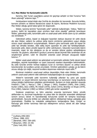 25 
 
4.2. Max Weber Ve Karizmatik Liderlik
Karizma, Eski Yunan uygarlığına uzanan bir geçmişe sahiptir ve Eski Yunanca “ilahi
ilham yeteneği” anlamını taşır. 65
Hıristiyanların kutsal kitabi olan İncil’de de zikredilen bir kavramdır. Bununla birlikte,
kavramı yönetim ve isletme literatürüne sokan ilk kişinin, Bürokrasi Modelinin kurucusu
Max Weber olduğu genel kabul gören bir düşüncedir.
Weber, karizma terimini “karizmatik yetki” seklinde kullanılmıştır. Yetkiyi, “Belirli bir
grubun, belirli bir kaynaktan çıkan emirlere itaat etme olasılığı” şeklinde tanımlayan
Weber, geleneksel yetki, karizmatik yetki ve ussal-yasal yetki olmak üzere üç tür yetkiden
söz etmektedir. 66
Geleneksel yetkiyi, kişisel ve doğuştan kazanılan statüye dayanan bir yetki olarak
ele alan Weber, astların bu yetkiye sahip kişinin emirlerine geleneklere uygun olduğu
sürece riayet edeceklerini vurgulamaktadır. Weber'e göre karizmatik yetki de kişisel bir
yetki tipi olmakla beraber, elde ediliş biçimi açısından iki yetki tipi farklılaşmaktadır.
Karizmatik yetki, lidere yönelik kişisel bir atıftır (attribution). İzleyicileri karizmatik liderin
insanüstü, süper bir kişi olduğuna ya da en azından istisnai güçlere sahipolduğuna
inanırlar. Bu güçlerin, izleyicilerin (grubun) yararına olacak biçimde lider tarafından sık sık
sergilenmesi gerekir. Lider ile izleyiciler arasında ussal olmayan (duygusal) bağlar
bulunur. 67
Weber ussal-yasal yetkinin ise geleneksel ve karizmatik yetkiden farklı olarak kişisel
olmadığını, seçimle kazanıldığını ve ussal (rasyonel) esaslara dayandığını belirtmektedir.
Bu yetki türünde emirler herkesi bağlayıcı kural ve normlara dayanır ve yetkiyi elinde
bulunduranlar da kurallara uymak zorundadır. Emirlere geleneklere uyduğu ya da liderin
arzusu olduğu için değil, rasyonel kurallara dayanması nedeniyle riayet edilir.68
Bürokrasi modelinin ussal-yasal yetkiye dayandığını ifade eden Weber, karizmatik
yetkinin ussal-yasal yetkinin elde edilmesini kolaylaştıracağını da vurgulamaktadır.
Weber'in karizmatik yetki kavramını kullandığı yıllardan bu yana çok sayıda
siyasetçinin ve sosyal bilimcinin karizmayı tanımlamaya ve karizmanın hangi koşullarda
ortaya çıktığını belirlemeye çalıştıkları görülmektedir. Bunların en önde gelenleri arasında
Friedrich ( 1961 ), Marcus ( 1961 ), Berger ( 1963), Friedland (1964), Shils (1965),
Kunter (1965), Dow (1969), Mc Intosh (1970), Cohen (1972), Bromley ve Shupe (1979),
Fine (1982), Galanter (1982) ve Willner (1984) gibi isimler sayılabilir.69
Sıralanan araştırmacı ve bilim adamları arasında karizmanın lidere yönelik
atıflarından mı, durumsal koşullardan mı yoksa lider ile izleyiciler arasındaki etkileşimsel
sürecin sonucu olarak mı kaynaklandığı konusunda sürekli bir tartışma bulunduğu
görülmektedir. Bununla birlikte son yıllardaki eğilimin etkileşimsel bakışa yaklaştığı göze
çarpmaktadır. Özellikle bu makalede yaklaşımlarını tartışacağımız Bass, Conger ve
Kanungo gibi isimler karizmayı lider-üye etkileşiminin sonucu olarak ele alan bakışa
sahiplerdir.
                                                            
65
(Luthans,1992:283)
66
(Miner, 1988: 422)
67
(Baransel, 1993: 168–169)
68
(Braymen, 1992: 23–30)
69
(Gary Yukl,1993: 318)
 