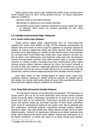 26 
 
Çeşitli yazarların bakış açılarına göre farklılaşmakla birlikte, bugün üzerinde hemen
hemen mutabık olunan bir tanım vermek gerekirse karizma, "bir grubun (izleyicilerin)
algılarının ve atıflarının;
a) Liderin nitelik ve davranışları tarafından,
b) Liderliğin yer aldığı durum ya da koşullar tarafından,
c) İzleyicilerin gereksinimleri tarafından etkilenmesinin sonucu olarak elde edilen
ve izleyicileri, liderin kendisi için harekete geçirtebilen bir güç" olarak
tanımlanabilir.
4.3. Liderliğin Açıklanmasında Diğer Yaklaşımlar
4.3.1. Vroam-Yettan-Jogo Yaklaşımı
Fazlaca tanınan çağdaş liderlik yaklaşımlarından birisi de Vroam-Yettan-Jogo
modelidir.1973 yılında Victor VROAM ve Philip YETTAN tarafından gerçekleştirilen bu
yaklaşım daha sonra Vroam ve Arthur,G.Jogo’nun çalışmaları ile olgunluğa ulaşmıştır.Bu
yaklaşım da amaç-yol yaklaşımında olduğu gibi liderlik biçiminin liderin organizasyon
İçerisindeki yerine bağlı olduğunu,bu nedenle de farklı liderlik türlerinin ortaya çıkacağını
ileri sürmüştür.Fakat Vroam-Yettan-Jogo modeli daha ziyade belirlenen durumlar için,
lider ile astların ortak katılımlarından veya ilişkisinden ortaya çıkan lider davranışlarının
üzerinde durmuştur.Astlar tarafından kabul edilen kararların daha iyi sonuçlar verdiğini
açıklamak bu modelin amaçları arasındadır.Vroam-Jogo modeline,belirli şartlar altında
verilecek kararlara astların katılmasını sağlamak için onlara nasıl cesaret verileceği ve
sonunda ne kadar astın katılımının sağlanacağı saptanmak istenmektedir.Tüm durumlar
için ideal karar vermenin tek yolunun olmadığı düşüncesi bu tür sorulara geçerli olan her
safhada lider, astlarının katılımını sağlayacak,böylece kendi etkinliğini arttırmış olacaktır.70
Karar ağacı modeli ile etkin liderliğin.dolayısı ile astların karara uygun karar
noktalarının analizinin yapılması bu modelin vardığı son aşamadır. Bu yaklaşım özel bir
lider tipinden söz etmeyip, belirli şartlar altında ve kararın farklı aşamalarında astlarının
karara katılmasını sağlayan liderlerin varlığından söz etmektedir.
4.3.2. Yatay İlişki (Horizontal) Liderliği Yaklaşımı:
Bir organizasyon içerisinde ast-üst ilişkisi dikey pozisyondadır. Fred Dasendareu ve
George Green’e göre her bir ast kendi yöneticisinin genel davranış sınırları içerisinde
kalmak durumunda olabilir. Organizasyon içerisindeki her bir küçük grup için özel ilişki
sistemi kurma işlevi bir üst yöneticinindir. Organizasyon içerisinde yer alan her küçük
grubun özel görevleri olduğu gibi davranışları açısından da belirli ölçüde serbestlikleri
vardır. Ancak bir organizasyonun dışında da bazı gruplar vardır. İşte bu yaklaşıma göre
lider organizasyon içerisindeki gruplarla, organizasyon dışındaki grupların ilişkilerini
düzenleyen kişidir. Yatay ilişki liderliği sahip olduğu biçimsel olmayan otorite ile kişileri
etkileme gücüdür. Yöneticinin bir organizasyon içerisinde ast-üst ilişkileri açısından sahip
olduğu otorite doğrultusunda başarılı olması doğaldır. Kısacası lider organizasyon içi ve
dışı ilişkileri düzenleyen ve kontrol eden kişidir ve bu kişinin liderliği yatay liderliktir.
                                                            
70
(Erdoğan,1997:349–350–351–352)
 