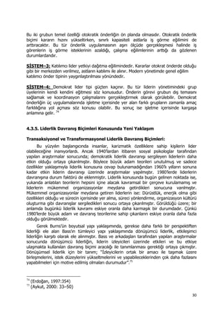 30 
 
Bu iki grubun temel özelliği otokratik önderliğin ön planda olmasıdır. Otokratik önderlik
biçimi kararın hızını yükseltirken, sınırlı kapasiteli astlarla iş görme eğilimini de
arttıracaktır. Bu tür önderlik uygulamasının aşırı ölçüde gerçekleşmesi halinde iş
görenlerin iş görme isteklerinin azaldığı, çalışma eğilimlerinin arttığı da gözlenen
durumlardandır.
SİSTEM–3: Katılımcı lider yetkiyi dağıtma eğilimindedir. Kararlar otokrat önderde olduğu
gibi bir merkezden verilmez, astların katılımı ile alınır. Modern yönetimde genel eğilim
katılımcı önder tipinin yaygınlaştırılması yönündedir.
SİSTEM–4: Demokrat lider tipi güçten kaçınır. Bu tür liderin yönetimindeki grup
üyelerinin kendi kendini eğitmesi söz konusudur. Önderin görevi grubun dış temasını
sağlamak ve koordinasyon çalışmalarını gerçekleştirmek olarak görülebilir. Demokrat
önderliğin üç uygulamalarında işletme içerisinde yer alan farklı grupların zamanla amaç
farklılığına yol açması söz konusu olabilir. Bu sonuç ise işletme içerisinde kargaşa
anlamına gelir. 74
4.3.5. Liderlik Davranış Biçimleri Konusunda Yeni Yaklaşım
Transaksiyonel ve Transformasyonel Liderlik Davranış Biçimleri:
Bu yüzyılın başlangıcında insanlar, karizmatik özelliklere sahip kişilerin lider
olabileceğine inanıyorlardı. Ancak 1940’lardan itibaren sosyal psikologlar tarafından
yapılan araştırmalar sonucunda; demokratik liderlik davranışı sergileyen liderlerin daha
etkin olduğu ortaya çıkarılmıştır. Böylece büyük adam teorileri unutulmuş ve sadece
özellikler yaklaşımıyla liderlik konusuna cevap bulunamadığından 1960’lı yılların sonuna
kadar etkin liderin davranışı üzerinde araştırmalar yapılmıştır. 1980’lerde liderlerin
davranışına durum faktörü de eklenmiştir. Liderlik konusunda bugün gelinen noktada ise,
yukarıda anlatılan teorilerin hepsini içine alacak kavramsal bir çerçeve kurulamamış ve
liderlerin mükemmel organizasyonlar meydana getirdikleri sonucuna varılmıştır.
Mükemmel organizasyonlar meydana getiren liderlerin ise: Dürüstlük, enerjik olma gibi
özellikleri olduğu ve sürecin içerisinde yer alma, süreci yönlendirme, organizasyon kültürü
oluşturma gibi davranışlar sergiledikleri sonucu ortaya çıkarılmıştır. Görüldüğü üzere; bir
anlamda bugünkü liderlik kavramı eskiye oranla daha karmaşık bir durumdadır. Çünkü
1980’lerde büyük adam ve davranış teorilerine sahip çıkanların eskiye oranla daha fazla
olduğu görülmektedir.
Gerek Burns’ün boyutsal yapı yaklaşımında, gerekse daha farklı bir perspektiften
liderliği ele alan Bass’ın tümleyici yapı yaklaşımında dönüşümcü liderlik, etkileşimci
liderliğin karşıtı olarak ele alınmıştır. Bass ve arkadaşları tarafından yapılan araştırmalar
sonucunda dönüşümcü liderliğin, liderin izleyicileri üzerinde etkileri ve bu etkiye
ulaşmakta kullanılan davranış biçimi aracılığı ile tanımlanması gerektiği ortaya çıkmıştır.
Dönüşümsel liderlik için bir tanım; “İzleyicilerin ortak bir amacı ile taşımak üzere
birleşmelerini, istek düzeylerini yükseltmelerini ve yapabileceklerinden çok daha fazlasını
yapabilmeleri için motive edilmiş olmaları durumudur”.75
                                                            
74
(Erdoğan, 1997:354)
75
(Aykut, 2000: 33–50)
 
