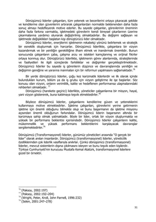31 
 
Dönüşümcü liderler çalışanları, tüm yetenek ve becerilerini ortaya çıkaracak şekilde
ve kendilerine olan güvenlerini artırarak çalışanlardan normalde beklenenden daha fazla
sonuç almayı hedefleyerek motive ederler. Bu sayede çalışanlar, görevlerinin öneminin
daha fazla farkına varmakta, işletmedeki görevlerin kendi bireysel çıkarlarının üzerine
çıkarmalarına yardımcı olunarak değiştirilmiş olmaktadırlar. Bu değişimi sağlayan ve
işletmede değişiklikleri başlatan kişi dönüştürücü lider olmaktadır.
Dönüşümcü liderler, enerjilerini işletmenin rekabetçi yönünü belirlemek ve stratejik
bir esneklik oluşturmak için harcarlar. Dönüşümcü liderlikte, çalışanlara bir vizyon
kazandırmak ve bir yeniliğin gerekliliğine ilham etmek ve inandırmak önemlidir. Bunun
sonucunda çalışanların çaba, çalışma arzu ve istekleri kamçılanmış ve orijinal fikirler
ortaya konmuş olur. Dönüştürücü liderlikte, işletmenin görev alanlarında, stratejilerinde
ve faaliyetleri ile ilgili süreçlerde farklılıklar ve değişimler gerçekleştirilmektedir.
Dönüşümcü liderler bu sayede iş görenlerin düşünce ve davranışlarında yeniliğin ve
değişimin gereğine ve yararına inanmaları için bir reformun yapılmasını sağlamaktadır.76
Bir yerde dönüştürücü liderler, çoğu kez karizmatik liderlerdir ve ilk olarak içinde
bulundukları kurum, bölüm ya da iş grubu için vizyon geliştirme ile işe başlarlar. Söz
konusu olan vizyon, onların verimlilik, kalite ve hedeflenen performansa ulaşmalarındaki
rehberleri olmaktadır. 77
Dönüşümcü (harekete geçirici) liderlikte, yöneticiler çalışanlarına bir misyon, hayal,
yani vizyon göstererek, buna katılmaya teşvik etmektedirler.78
Böylece dönüşümcü liderler, çalışanlarını kendilerine güven ve yeteneklerini
kullanmaya motive etmektedirler. İşletme çalışanları, görevlerini yerine getirmenin
işletme için önemli olduğunu bilmekte olup ve bunu başarmanın da işletme misyonu
açısından önemli olduğunun farkındalar. Dönüşümcü liderin başarısının altında bir
karizmaya sahip olmak yatmaktadır. Böyle bir lider, ortak bir vizyon oluşturmakta ve
yüksek bir performans beklentisi içerisindedir. Dönüşümcü liderler çalışanların kalite,
mükemmellik ve yüksek performans beklentilerini karşılayacak davranışlar
sergilemektedirler.79
Dönüşümcü (Transformasyonel) liderler, günümüz yöneticileri arasında “O gerçek bir
lider” olarak anılan insanlardır. Dönüşümcü (transformasyonel) liderler, yöneticilik
özelliklerinden çok liderlik vasıflarıyla anılırlar. Çünkü dönüşümcü (transformasyonel)
liderler, mevcut sistemlerin dışına çıkılmasını isteyen ve bunu teşvik eden kişilerdir.
Türkiye Cumhuriyeti'nin kurucusu Mustafa Kemal Atatürk, transformasyonel liderlere
güzel bir örnektir.
                                                            
76
(Paksoy, 2002:197)
77
(Paksoy, 2002:192–204)
78
(Wright, Peter, Kroll, John Parnell, 1996:232)
79
(Selen, 2001:247–278)
 
