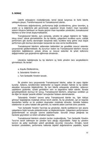 32 
 
5. SONUÇ
Liderlik anlayışlarını incelediğimizde, temel olarak karşımıza iki farklı liderlik
yaklaşımı çıkıyor; Transformasyonel ve Transaksiyonel Liderler.
Performans değerlendirme, performansa bağlı ücretlendirme, görev tanımları, iş
analizi ve iş değerleme gibi günümüzde uygulanan birçok modern insan kaynakları
sistemi ihtiyacını belirleyen ve hayata geçiren insan kaynakları yöneticileri, transaksiyonel
liderlere iyi birer örnek oluşturmaktadırlar.
Transaksiyonel liderler, aynı zamanda, yönetici ile çalışan ilişkilerini bir “değiş-
tokuş süreci” olarak görmektedirler. Bu tip liderler, çalışanların kurallara uyum, yüksek
performans gibi olumlu davranışları karşısında ödül; kurallara karşı gelme veya düşük
performans gibi olumsuz davranışları karşısında ise ceza verme taraftarıdırlar.
Transaksiyonel liderlerin astlarından beklentileri ise genellikle mevcut sistemler
çerçevesinde şekillenmektedir. Bu durumun nedeni ise Transaksiyonel liderlerin mevcut
sistemlere bağlılıklarının yüksek olması ve mevcut sistemler ile şirket kültürünü
değiştirmekten çok güçlendirme eğiliminde olmalarıdır.
Literatüre baktığımızda bu tip liderlerin üç farklı yönetim tarzı sergilediklerini
görmekteyiz. Bu tarzlar:
a. Koşullu Ödüllendirme,
b. İstisnalarla Yönetim ve
c. Tam Serbestlik Yönetim tarzıdır.
İlk yönetim tarzı çerçevesinde Transaksiyonel liderler, astları ile yapıcı ilişkiler
kurarlar. Astlarını, kendilerinden beklenenler ve başarılı olmaları halinde ne tip ödüller
alacakları konusunda bilgilendirirler. Bu tarz liderlik anlayışında yöneticiler, astlarının
yaptıklarını gözlemler, sürekli geribildirim verir ve başarılarını takdir ederler. Burada
gerçekleşebilecek olumsuz bir sonuç, Transaksiyonel liderlerin, anlaşmaya vardıkları ya
da diğer bir deyişle ‘pazarlık ettikleri’ sonuçlardan fazlasını alamamalarıdır.
‘İstisnalarla Yönetim’ tarzına sahip Transaksiyonel liderler ise, 'işler kötüye
gitmeye' başladığında müdahale etmeyi tercih ederler. Bu tip yöneticiler, işin en başında
standartları belirler ve bir problem oluşmadan müdahale etmezler. Genelde hatalara
odaklanırlar ve yalnız hataları dile getirirler; bu nedenle astları üzerinde stres yaratırlar.
‘Tam Serbestlik Yönetim Tarzı’nda ise yöneticiler, liderlik özelliklerinin tam aksine
çalışanlarını hiçbir konuda yönlendirmezler ve bilgilendirmezler. Çalışanların performansını
gözlemlemezler ve sonuçlar üzerine odaklanmazlar. Sorunlar ortaya çıktığında ise
harekete geçmekten ve önlem almaktan kaçınırlar.
Transaksiyonel liderlerin yönetim tarzları incelendiğinde, 'Tam Serbestlik Yönetim
Tarzı'nın tercih edilmeyen bir yönetim tarzı olduğu düşünülebilir. Fakat bu yönetim
tarzının da astlar tarafından yeterli görüldüğü durumlar mevcuttur. Örneğin, kendi
kendisini yönetebilen, performansı hakkında objektif değerlendirme yapabilen, kişisel
 