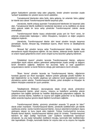 33 
 
gelişim faaliyetlerini yakından takip eden çalışanlar, birebir yönetim tarzından ziyade
'serbest' bırakıldıkları bir yönetim tarzını tercih edebilirler.
Transaksiyonel liderlerden daha farklı, daha gelişmiş, bir anlamda 'daha çağdaş'
bir liderlik tarzı olarak Transformasyonel liderlik karşımıza çıkar.
Literatürde, liderlik anlayışı açısından Transaksiyonel liderlerden bir basamak üstte
olan, Transaksiyonel liderlik özelliklerini kendisinde barındıran ve bu özelliklere ek olarak
daha gelecek odaklı bir tarza sahip yöneticiler Transformasyonel Liderler olarak
anılmaktadır.
Transformasyonel liderler kısaca arkalarındaki gruba yeni bir 'form' veren, bir
anlamda arkalarındaki topluluğun / ekibin ihtiyaçlarını, inançlarını ve değer yargılarını
değiştiren kişilerdir.
Literatürde, Transformasyonel liderler dört temel yönetim tarzıyla karşımıza
çıkmaktadır. Bunlar; Bireysel İlgi, Entelektüel Uyarım, İlham Verme ve İdealleştirerek
Etkilemedir.
‘Bireysel İlgi’ yönetim tarzına sahip Transformasyonel liderler, temelde ekip
elemanlarının kişisel ihtiyaçlarına eğilirler. Bu tarz liderler, astlarıyla birebir ilişkiler kuran
ve onların kişisel gelişimlerine önem veren empati kurma becerileri gelişmiş liderlerdir.
‘Entelektüel Uyarım’ yönetim tarzında Transformasyonel liderler, astlarının
yaratıcılığını teşvik ederek astların geleneksel yaklaşımlardan ziyade yeniliği ve değişimi
tercih etmelerini sağlarlar. Astlarının her durumda 'daha iyi nasıl yapabilirim'i
sorgulamalarını isterler ve kendi fikirlerine olduğu gibi katılmalarını tercih etmezler.
‘İlham Verme’ yönetim tarzında ise Transformasyonel liderler, diğerlerinin
harekete geçmesi için ilham kaynağıdır. Astlarını şirketin geleceğe yönelik hedefleri ile
ilgili bilgilendirirler ve bu hedefe ulaşılması için astlarının kendi kapasitelerinin üzerine
çıkmalarına yardım ederler. Transformasyonel liderler, şirket stratejileri ve ihtiyaçları ile
astların ihtiyaçları arasında bir uyum yaratırlar.
‘İdealleştirerek Etkileyen’, davranışlarıyla ideale örnek olarak yönlendiren
Transformasyonel liderler, şirket vizyonu, misyonu ve hedeflerini sembolize ederek
çalışanların tam bağlılık içerisinde bu hedefler doğrultusunda çalışmalarını sağlarlar. Bu
yönetim tarzında liderler, hedeflere ve vizyona tam bağlılık gösterirler ve bu doğrultuda
astları arasında koşulsuz güvene dayalı ilişkilerin kurulmasını sağlarlar.
Transformasyonel liderler, günümüz yöneticileri arasında “O gerçek bir lider!”
olarak anılan insanlardır. Transformasyonel liderler, yöneticilik özelliklerinden çok liderlik
vasıflarıyla anılırlar. Çünkü transformasyonel liderler, mevcut sistemlerin/metotların dışına
çıkılmasını isteyen ve bunu teşvik eden kişilerdir. Türkiye Cumhuriyeti'nin kurucusu
Mustafa Kemal Atatürk, transformasyonel liderlere güzel bir örnektir. Transformasyonel
liderlerin bir diğer özelliği ‘Karizmatik Lider’ vasıflarını kendilerinde barındırıyor
olmalarıdır. Şu ana kadar bahsedilen özelliklerin birçoğu, karizmatik lider özelliklerinden
izler taşımaktadır. Örneğin, karizmatik liderler bir vizyonu olan ve bu vizyonu her koşulda
 