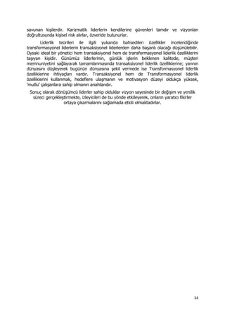 34 
 
savunan kişilerdir. Karizmatik liderlerin kendilerine güvenleri tamdır ve vizyonları
doğrultusunda kişisel risk alırlar, özveride bulunurlar.
Liderlik teorileri ile ilgili yukarıda bahsedilen özellikler incelendiğinde
transformasyonel liderlerin transaksiyonel liderlerden daha başarılı olacağı düşünülebilir.
Oysaki ideal bir yönetici hem transaksiyonel hem de transformasyonel liderlik özelliklerini
taşıyan kişidir. Günümüz liderlerinin, günlük işlerin beklenen kalitede, müşteri
memnuniyetini sağlayarak tamamlanmasında transaksiyonel liderlik özelliklerine; yarının
dünyasını düşleyerek bugünün dünyasına şekil vermede ise Transformasyonel liderlik
özelliklerine ihtiyaçları vardır. Transaksiyonel hem de Transformasyonel liderlik
özelliklerini kullanmak, hedeflere ulaşmanın ve motivasyon düzeyi oldukça yüksek,
‘mutlu’ çalışanlara sahip olmanın anahtarıdır.
Sonuç olarak dönüşümcü liderler sahip olduklar vizyon sayesinde bir değişim ve yenilik
süreci gerçekleştirmekte, izleyicileri de bu yönde etkileyerek, onların yaratıcı fikirler
ortaya çıkarmalarını sağlamada etkili olmaktadırlar.
 