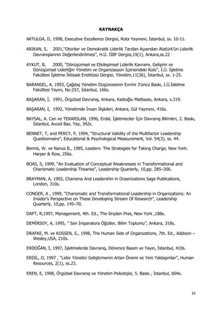 35 
 
KAYNAKÇA
AKTULGA, D, 1998, Executive Excellence Dergisi, Rota Yayınevi, İstanbul, ss. 10-11.
ARIKAN, S, 2001,“Otoriter ve Demokratik Liderlik Tarzları Açısından Atatürk’ün Liderlik
Davranışlarının Değerlendirilmesi”, H.Ü. İİBF Dergisi,19(1), Ankara,ss.22
AYKUT, B, 2000, “Dönüşümsel ve Etkileşimsel Liderlik Kavramı, Gelişimi ve
Dönüşümsel Liderliğin Yönetim ve Organizasyon İçerisindeki Rolü”, İ.Ü. İşletme
Fakültesi İşletme İktisadı Enstitüsü Dergisi, Yönetim,11(36), İstanbul, ss. 1-25.
BARANSEL, A, 1993, Çağdaş Yönetim Düşüncesinin Evrimi 3'üncü Baskı, I.Ü.İsletme
Fakültesi Yayını, No:257, İstanbul, 166s.
BAŞARAN, İ, 1991, Örgütsel Davranış, Ankara, Kadıoğlu Matbaası, Ankara, s.319.
BAŞARAN, İ, 1992, Yönetimde İnsan İlişkileri, Ankara, Gül Yayınevi, 416s.
BAYSAL, A. Can ve TEKARSLAN, 1996, Erdal, İşletmeciler İçin Davranış Bilimleri, 2. Baskı,
İstanbul, Avcıol Bas. Yay, 342s.
BENNET, T, and PERCY, P, 1994, “Structural Validity of the Multifactor Leadership
Questionnaire”, Educational & Psychological Measurement, Vol. 54(3), ss. 44.
Bennis, W. ve Nanus B., 1985, Leaders: The Strategies for Taking Charge, New York:
Harper & Row, 256s.
BOAS, S, 1999, “An Evaluation of Conceptual Weaknesses in Transformational and
Charismatic Leadership Thearies”, Leadership Quarterly, 10,pp. 285–306.
BRAYMAN, A, 1992, Charisma And Leadershin in Oraanizations Sage Publications,
London, 310s.
CONGER, A , 1999, “Charismatic and Transformational Leadership in Organizations: An
Insider’s Perspective on These Developing Stream Of Research”, Leadership
Quarterly, 10,pp. 145–70.
DAFT, R,1997, Management, 4th. Ed., The Dryden Pres, New York ,188s.
DEMİRSOY, A, 1995, ” Son İmparatora Öğütler, Bilim Toplumu”, Ankara, 318s.
DRAFKE, M. ve KOSSEN, S., 1998, The Human Side of Organizations, 7th. Ed., Addison –
Wesley,USA, 210s.
ERDOĞAN, İ, 1997, İşletmelerde Davranış, Dönence Basım ve Yayın, İstanbul, 410s.
ERDİL, O, 1997 , “Lider Yönetici Geliştirmenin Artan Önemi ve Yeni Yaklaşımlar”, Human
Resources, 2(1), ss.23.
EREN, E, 1998, Örgütsel Davranış ve Yönetim Psikolojisi, 5. Baskı , İstanbul, 604s.
 