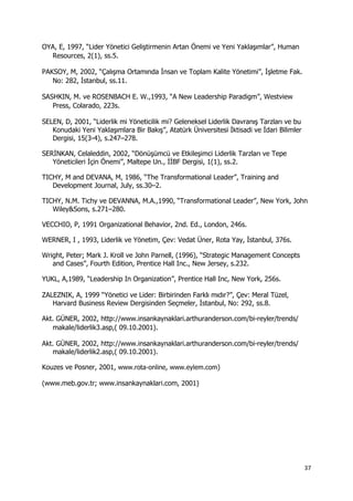 37 
 
OYA, E, 1997, “Lider Yönetici Geliştirmenin Artan Önemi ve Yeni Yaklaşımlar”, Human
Resources, 2(1), ss.5.
PAKSOY, M, 2002, “Çalışma Ortamında İnsan ve Toplam Kalite Yönetimi”, İşletme Fak.
No: 282, İstanbul, ss.11.
SASHKIN, M. ve ROSENBACH E. W.,1993, “A New Leadership Paradigm”, Westview
Press, Colarado, 223s.
SELEN, D, 2001, “Liderlik mi Yöneticilik mi? Geleneksel Liderlik Davranış Tarzları ve bu
Konudaki Yeni Yaklaşımlara Bir Bakış”, Atatürk Üniversitesi İktisadi ve İdari Bilimler
Dergisi, 15(3-4), s.247–278.
SERİNKAN, Celaleddin, 2002, “Dönüşümcü ve Etkileşimci Liderlik Tarzları ve Tepe
Yöneticileri İçin Önemi”, Maltepe Un., İİBF Dergisi, 1(1), ss.2.
TICHY, M and DEVANA, M, 1986, “The Transformational Leader”, Training and
Development Journal, July, ss.30–2.
TICHY, N.M. Tichy ve DEVANNA, M.A.,1990, “Transformational Leader”, New York, John
Wiley&Sons, s.271–280.
VECCHIO, P, 1991 Organizational Behavior, 2nd. Ed., London, 246s.
WERNER, I , 1993, Liderlik ve Yönetim, Çev: Vedat Üner, Rota Yay, İstanbul, 376s.
Wright, Peter; Mark J. Kroll ve John Parnell, (1996), “Strategic Management Concepts
and Cases”, Fourth Edition, Prentice Hall Inc., New Jersey, s.232.
YUKL, A,1989, “Leadership In Organization”, Prentice Hall Inc, New York, 256s.
ZALEZNIK, A, 1999 “Yönetici ve Lider: Birbirinden Farklı mıdır?”, Çev: Meral Tüzel,
Harvard Business Review Dergisinden Seçmeler, İstanbul, No: 292, ss.8.
Akt. GÜNER, 2002, http://www.insankaynaklari.arthuranderson.com/bi-reyler/trends/
makale/liderlik3.asp,( 09.10.2001).
Akt. GÜNER, 2002, http://www.insankaynaklari.arthuranderson.com/bi-reyler/trends/
makale/liderlik2.asp,( 09.10.2001).
Kouzes ve Posner, 2001, www.rota-online, www.eylem.com)
(www.meb.gov.tr; www.insankaynaklari.com, 2001)
 