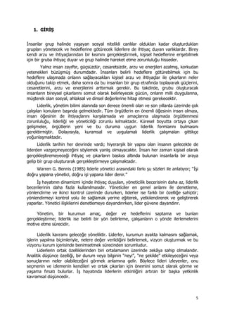 5 
 
1. GİRİŞ
İnsanlar grup halinde yaşayan sosyal nitelikli canlılar oldukları kadar oluşturdukları
grupları yönetecek ve hedeflerine götürecek liderlere de ihtiyaç duyan varlıklardır. Birey
kendi arzu ve ihtiyaçlarından bir kısmını gerçekleştirmek, kişisel hedeflerine erişebilmek
için bir gruba ihtiyaç duyar ve grup halinde hareket etme zorunluluğu hisseder.
Yalnız insan zayıftır, güçsüzdür, cesaretsizdir, arzu ve enerjileri azalmış, korkudan
yetenekleri büzüşmüş durumdadır. İnsanları belirli hedeflere götürebilmek için bu
hedeflere ulaşmada onların sağlayacakları kişisel arzu ve ihtiyaçlar ile çıkarların neler
olduğunu takip etmek, daha sonra da bu insanları bir grup etrafında toplayarak güçlerini,
cesaretlerini, arzu ve enerjilerini arttırmak gerekir. Bu takdirde, grubu oluşturacak
insanların bireysel çıkarlarını somut olarak belirleyecek gücün, onların milli duygularına,
müşterek olan sosyal, ahlaksal ve dinsel değerlerine hitap etmesi gerekecektir.
Liderlik, yönetim bilimi alanında son derece önemli olan ve son yıllarda üzerinde çok
çalışılan konuların başında gelmektedir. Tüm örgütlerin en önemli öğesinin insan olması,
insan öğesinin de ihtiyaçlarını karşılamada ve amaçlarına ulaşmada örgütlenmesi
zorunluluğu, liderliği ve yöneticiliği zorunlu kılmaktadır. Küresel boyutta ortaya çıkan
gelişmeler, örgütlerin yeni ve bu duruma uygun liderlik formlarını bulmasını
gerektirmiştir. Dolayısıyla, kuramsal ve uygulamalı liderlik çalışmaları gittikçe
yoğunlaşmaktadır.
Liderlik tarihin her devrinde vardı; hiyerarşik bir yapısı olan insanın gelecekte de
liderden vazgeçmeyeceğini söylemek yanlış olmayacaktır. İnsan her zaman kişisel olarak
gerçekleştiremeyeceği ihtiyaç ve çıkarların baskısı altında bulunan insanlarla bir araya
gelip bir grup oluşturarak gerçekleştirmeye çalışmaktadır.
Warren G. Bennis (1985) liderle yönetici arasındaki farkı şu sözleri ile anlatıyor; “İşi
doğru yapana yönetici, doğru işi yapana lider denir.”
İş hayatının dinamizmi içinde ihtiyaç duyulan, yöneticilik becerisinin daha az, liderlik
becerilerinin daha fazla kullanılmasıdır. Yöneticiler en genel anlamı ile denetleme,
yönlendirme ve ikinci kontrol üzerinde dururken, liderler ise farklı bir özelliğe sahiptir;
yönlendirmeyi kontrol yolu ile sağlamak yerine eğiterek, yetkilendirerek ve geliştirerek
yaparlar. Yönetici ilişkilerini denetlemeye dayandırırken, lider güvene dayandırır.
Yönetim, bir kurumun amaç, değer ve hedeflerini saptama ve bunları
gerçekleştirme; liderlik ise belirli bir yön belirleme, çalışanların o yönde ilerlemelerini
motive etme sürecidir.
Liderlik kavramı geleceğe yöneliktir. Liderler, kurumun ayakta kalmasını sağlamak,
işlerin yapılma biçimleriyle, nelere değer verildiğini belirlemek, vizyon oluşturmak ve bu
vizyonu kurum içerisinde benimsetmek sürecinden sorumludur.
Liderlerin ortak özelliklerinden biri ortalamanın üzerinde zekâya sahip olmalarıdır.
Analitik düşünce özelliği, bir durum veya bilginin “neyi”, “ne şekilde” etkileyeceğini veya
sonuçlarının neler olabileceğini görmek anlamına gelir. Böylece lideri izleyenler, onu
seçmenin ve izlemenin kendileri ve ortak çıkarları için önemini somut olarak görme ve
yaşama fırsatı bulurlar. İş hayatında liderlerin etkinliğini artıran bir başka yetkinlik
kavramsal düşüncedir.
 