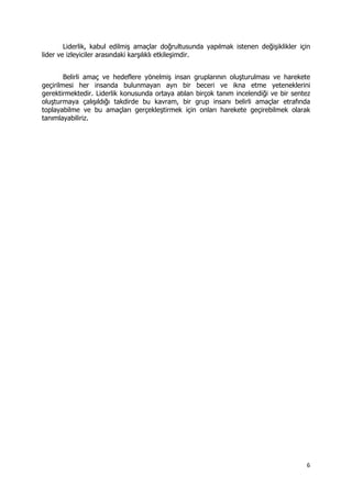 6 
 
Liderlik, kabul edilmiş amaçlar doğrultusunda yapılmak istenen değişiklikler için
lider ve izleyiciler arasındaki karşılıklı etkileşimdir.
Belirli amaç ve hedeflere yönelmiş insan gruplarının oluşturulması ve harekete
geçirilmesi her insanda bulunmayan ayrı bir beceri ve ikna etme yeteneklerini
gerektirmektedir. Liderlik konusunda ortaya atılan birçok tanım incelendiği ve bir sentez
oluşturmaya çalışıldığı takdirde bu kavram, bir grup insanı belirli amaçlar etrafında
toplayabilme ve bu amaçları gerçekleştirmek için onları harekete geçirebilmek olarak
tanımlayabiliriz.
 