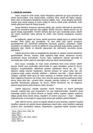 7 
 
2. LİDERLİK KAVRAMI
İnsan, sosyal bir varlık olarak, kişisel ihtiyaçlarını gidermek için grup içerisinde yer
almak durumundadır. Grup oluşturmadan, insanların birey olarak tek başına yaşayıp,
bütün istek ve ihtiyaçlarını karşılaması mümkün değildir. Araç – amaç döngüsü içerisinde,
insanlar grup olarak yaşayıp ve bunun doğal bir sonucu olarak grubu yönetecek, ortak
hedefe götürecek kişiye de ihtiyaç duyarlar . 1
Sosyal bilimlerin tamamına yakınında olduğu gibi, yönetim biliminde de kavramlara
yalnızca bir tanımlama getirmek olası değildir. Benzer durumun, liderlik kavramı için de
geçerli olduğu düşünülebilir. Yönetim bilimiyle ilgili alan yazın incelendiği zaman, liderlik
için herkes tarafından kabul görmüş bir anlam veya tanımla karşılaşmak mümkün
değildir.2
Bu bağlamda, yapılan her tanım, liderlik kavramının değişik boyut ve yönlerini ifade
etmekte, farklı açılara ışık tutmaktadır. İki veya daha fazla kişinin amaçlarını
gerçekleştirmek için, birbirleriyle etkileşimde bulunarak, güçlerini, zamanlarını, maddi
kaynaklarını ve çabalarını uyumlu bir şekilde bir araya getirerek oluşturdukları grupsal her
toplulukta lider, liderlik ve izleyicilik olgusundan söz edilmesinin zorunluluk olması
belirtilebilir. 3
Liderlik kavramının daha iyi anlaşılabilmesi açısından iki noktanın önemle belirtilmesi
gerekmektedir: Birincisi, insanlar, kişilik yapılarına bağlı olarak, yönetmeye ve/veya
yönetilmeye ihtiyaç duymaktadır. Truman, lideri, başkalarının yapmak istemediği ve
sevmediği işleri onlara yaptırma yeteneğine sahip kişi olarak tanımlamaktadır.4
Buna karşın, Cüceloğlu, bir insan ancak yönetilecek birisi varsa yönetici olabilir
diyerek, liderlik veya yöneticiliğin deterministik bir yapısı olmadığını, şartsal bir durum
olduğunu vurgulamaktadır. Belirtilmesi gereken noktalardan ikincisi ise, ast – üst
ilişkisinin olduğu biçimsel örgütlerden, biçimsel olmayan bir yapıya sahip olan aile
gruplarına kadar uzayan süremde, etkileyen – etkilenen veya lider – izleyen ilişkisinin
varlığıdır. Liderliğin böyle geniş bir alana yayılması ve herkesin içinde lider olma veya
lidere bağlanma ihtiyacının var olması, konu üzerinde sayısız araştırma yapılmasına sebep
olmuş, birçok bilim dalı – yönetim bilimi, sosyoloji, psikoloji, biyoloji vs. – liderliği kendi
açısından tanımlamaya çalışmıştır. Bu durum, liderlik kavramının, her bir araştırma
sayısına koşut tanıma sahip olmasına neden olmuştur. 5
Liderlik olgusunun, örgütler açısından önemli olmasının en önemli gerekçeleri
arasında, örgütsel plan veya programların her şeyi öngörememesidir. Örgütlerin içinde
bulunduğu ortamın son derece dinamik ve kaygan olması, örgütsel yapıların yüzlerinin,
doğası gereği ileriye dönük olması, örgütlerin en önemli unsurunun – insan – değişken,
öngörülemeyen ve karmaşık bir yapıya sahip olması gibi özellikler gösterilmektedir.6
Lider; belli bir durum, zaman ve koşullar altında bir grup üzerinde; insanların örgütsel
hedeflere ulaşmak için gönüllü olarak çabalamasını teşvik eden, ortak hedeflere ulaşmada
yardımcı olan, tecrübelerini aktaran, izleyenlerinin, uygulanan liderlik türünden hoşnut
                                                            
1
Güner, 2002:5; Eren, 1998: 342
2
Aksel, 2003:1
3
Aksel, 2003:1
4
Manske, 1994:1, akt. Güner, 2002:6
5
Aksel, 2003:1
6
Arıkan, 2001:253
 