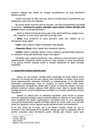 8 
 
olmalarını sağlayan kişi, liderlik ise, amaçları gerçekleştirmek için grup aktivitelerini
etkileme sürecidir.7
Liderlik konusunda bir diğer tanım da; kişinin arzuladığı şeyleri gerçekleştirmek için,
örgütlenmiş üyeleri elde etme çabasıdır. 8
Bu tanımın liderlik kavramını farklı bir boyuttan, yani lider perspektifinden tanımladığı
ve içerisinde, ‘herhangi bir grubun liderliğini yapan kişinin elinden liderliği alma
girişimi’ anlamını da içerdiği belirtilebilir.9
Bütün bu liderlik tanımlarında ortaya çıkan ortak olarak belirtilmeye çalışılan amaç,
lider, izleyenler ve ortam olmak üzere dört temel öğe vardır:
• Amaç: Grup bireylerinin bir araya gelmesine neden olan hedefler, ilgi ve
ihtiyaçlardan oluşan öğedir.
• Lider: Grubu oluşturan öğeleri etkileyebilen örgüt öğesidir.
• İzleyenler (Üye): Liderin yaptığı etkiyi kabullenen kişilerdir.
• Ortam: Üyelerin yeterliliği, ilişkilerin düzeyi, hedeflerin gerçeklenirliliği güdülenme
ve motivasyon düzeyi gibi faktörlerden oluşan temel öğedir10
.
Görüldüğü üzere, yapılan tanımlamalar, insan, etkileme ve amaç kavramları üzerine
odaklanmaktadır. Dolayısıyla, liderlik kavramının; insan, etkileme ve amaç kavramlarıyla
iç içe geçmiş, birbirleri arasında sürekli ve karşılıklı etkileşimsel bir ilişkiyi yansıttığı
söylenebilir.
3. LİDERLİĞİN DEĞERLENDİRİLMESİ
Üçüncü bin yıla girerken, liderliğe dayalı yöneticiliğin de önemi giderek artmış
bulunuyor. Bu konuda pek çok esere rağmen, lider yöneticiliğin ne olduğu, birçok küçük
büyük organizasyonları yönetenler tarafından ya anlaşılamamıştır ya da öğrenilenler
davranışlara yansıtılmamıştır. Oysa en küçükten en büyük olanlara kadar bütün
organizasyonların yöneticilerinin liderlik bilgi ve beceri ile donanmış olmaları, minimum
girdilerle maksimum çıktılara ulaşmayı imkân dâhiline sokar. Diğer bir deyişle liderlerin
yönettiği ekonomik ve hizmet örgütlerinde verimliliğin en üst düzeye çıkartılması mümkün
hale getirilir.
Gelecek on yıllarda kısıtlı ve geleneksel kaynaklara, gerek hizmet ve gerekse
ekonomik örgütlerde amaçlara sadece yöneticilik bilgileri ile ulaşmak bir hayal olacaktır.
Ayrıca şimdilerde bile liderlik uygulamalarının yetersizliği nedeni ile uzun uğraşlardan
sonra gerekli düzenlemeleri yaparak verimliliğe ulaşmak için zaman yoktur. Siz verim elde
etmek için uğraşırken, verime ulaşmak hayatta kalmanıza imkân vermemektedirler.
İyi bir lider olmak için ön koşul, çok iyi bir yönetici olmaktır. Ancak her “çok iyi
yöneticinin” lider olamayacağı da bir gerçektir. Burada çok basit bir yaklaşımla, lider ile
yönetici arasındaki çizgiyi tanımlamak gerekir. Bilindiği gibi yönetici, görevi güce
                                                            
7
Werner, 1993:17
8
Vecchio, 1991:202
9
Aksel, 2003:9
10
Başaran, 1992:53, akt. Güner, 2002:8
 