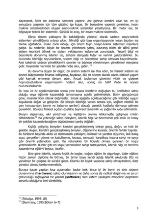 9 
 
dayanarak, lider ise astlarına isteterek yaptırır. Ast göreve kendini adar ise, en iyi
sonuçlara ulaşmak için tüm gücünü işe koşar. Bir benzetme yapmak gerekirse, insan
makine sistemlerinden oluşan sosyo-teknik sistemleri yönetiyoruz. Bir motor ise, bir
bilgisayar teknik bir sistemdir. Sürücü ile araç, bir insan-makine sistemidir.
Olaya sistem yaklaşımı ile bakıldığında yönetici olarak sadece sosyo-teknik
sistemleri yönettiğimiz ortaya çıkar. Bilindiği gibi bazı organizasyonlar insan bazıları ise
teknik ağırlıklıdır. İnsan canlı olduğu için önem taşır. Sosyo-teknik sistemler insanlara
çalışır. Bu nedenle, böyle bir sistemi yönetecek şahıs, davranış bilimi de dâhil genel
sistem teorisini bilmek ve sistem yaklaşımını kullanmak zorundadır. Yeterli bilgi ve
becerilerle donanmış liderler ise, sistemi dengede tutar ve verimli çalıştırabilirler. Bu
durumda liderliğe soyunanların, sistem bilgi ve becerisine sahip olmaları kaçınılmazdır.
Aksi takdirde sadece yönettiklerini sanırlar ve böylece yönetmeyen yönetimler meydana
gelir. Kaynaklar verimsiz bir şekilde heba olur, gider. 11
Bu duruma düşen bir örgüt, bir üretim sistemi ise iflas eder, bir hizmet sistemi ise
devlet bütçesinden finanse ediliyorsa, faydasız, ölü bir sistem olarak adeta bitkisel yaşam
gibi kaynak emmeye devam eder. Ancak toplumun güvenini yitirir ve giderek
hoşnutsuzlukların yeşermesinin nedeni olur, sonuç en hafif ifade ile sosyal
huzursuzluklardır.
Bu kısa ve öz açıklamalardan sonra yine kısaca liderlerin doğuştan bu özelliklere sahip
olduğu veya eğitimle kazanıldığı tartışmasına açıklık getirilmelidir. Bizim görüşümüze
göre, insanlar lider olarak doğmazlar, ancak aşağıda açıklayacağımız gibi liderliğe uygun
koşullarda doğar ve gelişirler. Bir bireyin liderliğe yatkın olması için, sağlam nitelikli bir
gen havuzundan (anne ve babanın genleri) alacağı genetik kodlarla dünyaya gelmesi
gereklidir. Böylece fiziksel açıdan özellikle beyinsel tamamlık ve sağlamlık elde edilmelidir.
Bireyin algılaması, akıl yürütmesi ve kişiliğinin olumlu istikamette gelişmesi imkân
dâhilindedir.12
Bu yeteneğe sahip bireylere, liderlik bilgi ve becerisinin çok etkili ve kolay
bir şekilde kazandırılacağının düşünülmesi yanlış değildir.
Kişiliği gelişmiş bireyden kendini gerçekleştirmiş bireye geçiş, doğru ve hızlı bir
şekilde oluşur. Kendini gerçekleştirmiş bireyler, diğerlerine kıyasla, önemli farklar taşırlar.
Bu farkların başında akılcı ve demokratik yaklaşım, bilimsel ve yaratıcı düşünce, laik bakış
açısı, gerçekleri görme ve kabullenme, tevazu, sempati, karşılıksız insana sevgi ve saygı
gibi önemli yetenekler gelir. Bu yetenekler bir liderde olması gereken ön koşul
yeteneklerdir. Bunlar gibi ön koşul yeteneklere sahip olmayanlara, liderlik bilgi ve becerisi
kazandırma eğitimi boştur, israftır.
Bize göre liderlik, olumlu kişilik ile başlar, yoğun eğitim ile olgunlaşır. Lider eğitimi
hiçbir zaman diploma ile bitmez, bir ömür boyu kendi açtığı liderlik okulunda titiz ve
yorulmaz bir çalışma ile sürekli gider. Olumlu bir kişilik yapısına sahip olmayanların, lider
yönetici olması beklenmemelidir.
Buraya kadar yapılan kısa açılamaları toplar isek, önce iyi bir beyin ve sinir sistemi
donanımına (hardware) sahip olunmasının ve daha sonra da radikal düşünme ve sorun
çözücülüğü sağlayacak bir yazılım (software) olan sistem yaklaşımı modeline ulaşmanın
zorunlu olduğunu ileri sürebiliriz.
                                                            
11
(Aktulga, 1998:10)
12
(Demirsay, 1995:Bölüm 6–7)
 