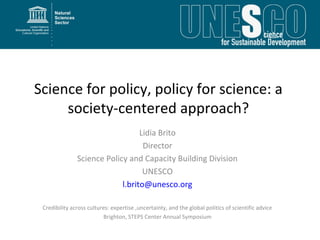 Science for policy, policy for science: a
     society-centered approach?
                                  Lidia Brito
                                   Director
               Science Policy and Capacity Building Division
                                   UNESCO
                            l.brito@unesco.org

 Credibility across cultures: expertise ,uncertainty, and the global politics of scientific advice
                          Brighton, STEPS Center Annual Symposium
 