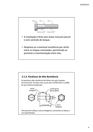 15/02/2013
4
• A instalação é feita com chave manual comum
e sem controle de torque;
• Despreza-se a eventual resistência por atrito
entre as chapas conectadas, permitindo-se
portanto a movimentação entre elas.
2.1.3. Parafusos de Alta Resistência
Os parafusos alta resistência são feitos com aços tratados
termicamente. Os tipos mais usuais são o ASTM A325 e o A490,
de aço-carbono temperado.
Eles possuem cabeça e porca hexagonal, constando na cabeça a
sua especificação.
 
