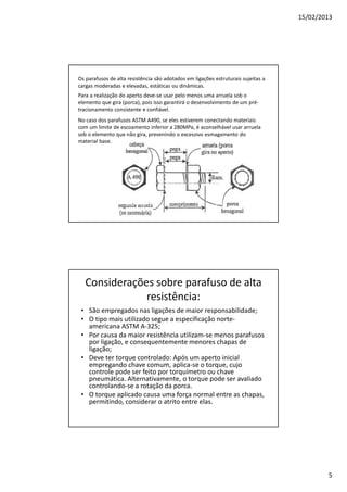 15/02/2013
5
Os parafusos de alta resistência são adotados em ligações estruturais sujeitas a
cargas moderadas e elevadas, estáticas ou dinâmicas.
Para a realização do aperto deve-se usar pelo menos uma arruela sob o
elemento que gira (porca), pois isso garantirá o desenvolvimento de um pré-
tracionamento consistente e confiável.
No caso dos parafusos ASTM A490, se eles estiverem conectando materiais
com um limite de escoamento inferior a 280MPa, é aconselhável usar arruela
sob o elemento que não gira, prevenindo o excessivo esmagamento do
material base.
Considerações sobre parafuso de alta
resistência:
• São empregados nas ligações de maior responsabilidade;
• O tipo mais utilizado segue a especificação norte-
americana ASTM A-325;
• Por causa da maior resistência utilizam-se menos parafusos
por ligação, e consequentemente menores chapas de
ligação;
• Deve ter torque controlado: Após um aperto inicial
empregando chave comum, aplica-se o torque, cujo
controle pode ser feito por torquímetro ou chave
pneumática. Alternativamente, o torque pode ser avaliado
controlando-se a rotação da porca.
• O torque aplicado causa uma força normal entre as chapas,
permitindo, considerar o atrito entre elas.
 