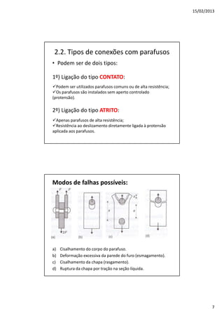 15/02/2013
7
2.2. Tipos de conexões com parafusos
• Podem ser de dois tipos:
Podem ser utilizados parafusos comuns ou de alta resistência;
Os parafusos são instalados sem aperto controlado
(protensão).
Apenas parafusos de alta resistência;
Resistência ao deslizamento diretamente ligada à protensão
aplicada aos parafusos.
1º) Ligação do tipo CONTATO:
2º) Ligação do tipo ATRITO:
Modos de falhas possíveis:
a) Cisalhamento do corpo do parafuso.
b) Deformação excessiva da parede do furo (esmagamento).
c) Cisalhamento da chapa (rasgamento).
d) Ruptura da chapa por tração na seção líquida.
 