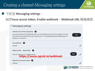 Creating a channel-Messaging settings
 Messaging settings
Issue access token, Enable webhookWebhook URL 
https://xxxxx.ngrok.io/webhook
 