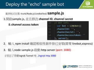 1._sample.js, K޸ channel ID, channel secret
& channel access token
2. ݔ npm install _J׼Ѱb(Ҫ linebot,express)
3. ݔnode sample.js  http server (port: 3080)
( eˆngrok Tunnel !!) ./ngrok http 3080
ʽλ: trunk/Node.js/LineBotTest/ sample.js
Deploy the "echo" sample bot
 