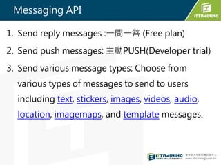 Messaging API
1. Send reply messages :һһ (Free plan)
2. Send push messages: PUSH(Developer trial)
3. Send various message types: Choose from
various types of messages to send to users
including text, stickers, images, videos, audio,
location, imagemaps, and template messages.
 