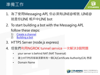 ʂ乤
1. ʹMessaging API, LINE@̖. LINE@
LINE LINE bot
2. To start building a bot with the Messaging API,
follow these steps:
1) Create a channel
2) Building a bot
3. HTTPS Server (node.js express)
4. ҂NGROK tunnel service һνQ3}
? your server is behind NAT (NAT Traversal)
? HTTPSŷҪһCA(Certificate Authority(CA) {C
? Domain Name
 