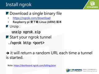 Install ngrok
Download a single binary file
? https://ngrok.com/download
? Raspberry pi Ҫd Linux (ARM) 汾
Unzip :
unzip ngrok.zip
Start your ngrok tunnel
./ngrok http <port>
? it will return a random URL each time a tunnel
is started.
Note: https://dashboard.ngrok.com/billing/plan
 