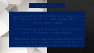 - Previsão de MAIOR INTEGRAÇÃO de tecnologias como
INTELIGÊNCIA ARTIFICIAL e REALIDADE VIRTUAL na
Comunicação Humana;
- Processos de geração de novas formas de mídia e de
audiência (amálgama humano/máquina);
- Mudança do eixo de produção da informação: queda
dos grandes players convencionais de mídia (TVs e
Streamings) e ascensão de mídias segmentadas.
E o FUTURO?
 