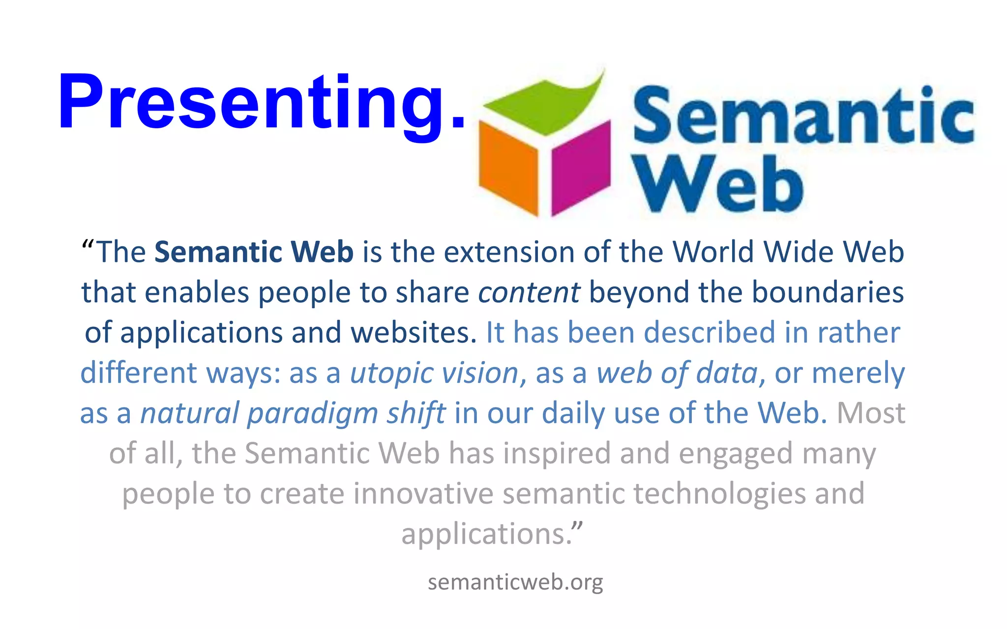 Presenting…
“The Semantic Web is the extension of the World Wide Web
that enables people to share content beyond the boundaries
of applications and websites. It has been described in rather
different ways: as a utopic vision, as a web of data, or merely
as a natural paradigm shift in our daily use of the Web. Most
of all, the Semantic Web has inspired and engaged many
people to create innovative semantic technologies and
applications.”
semanticweb.org
 