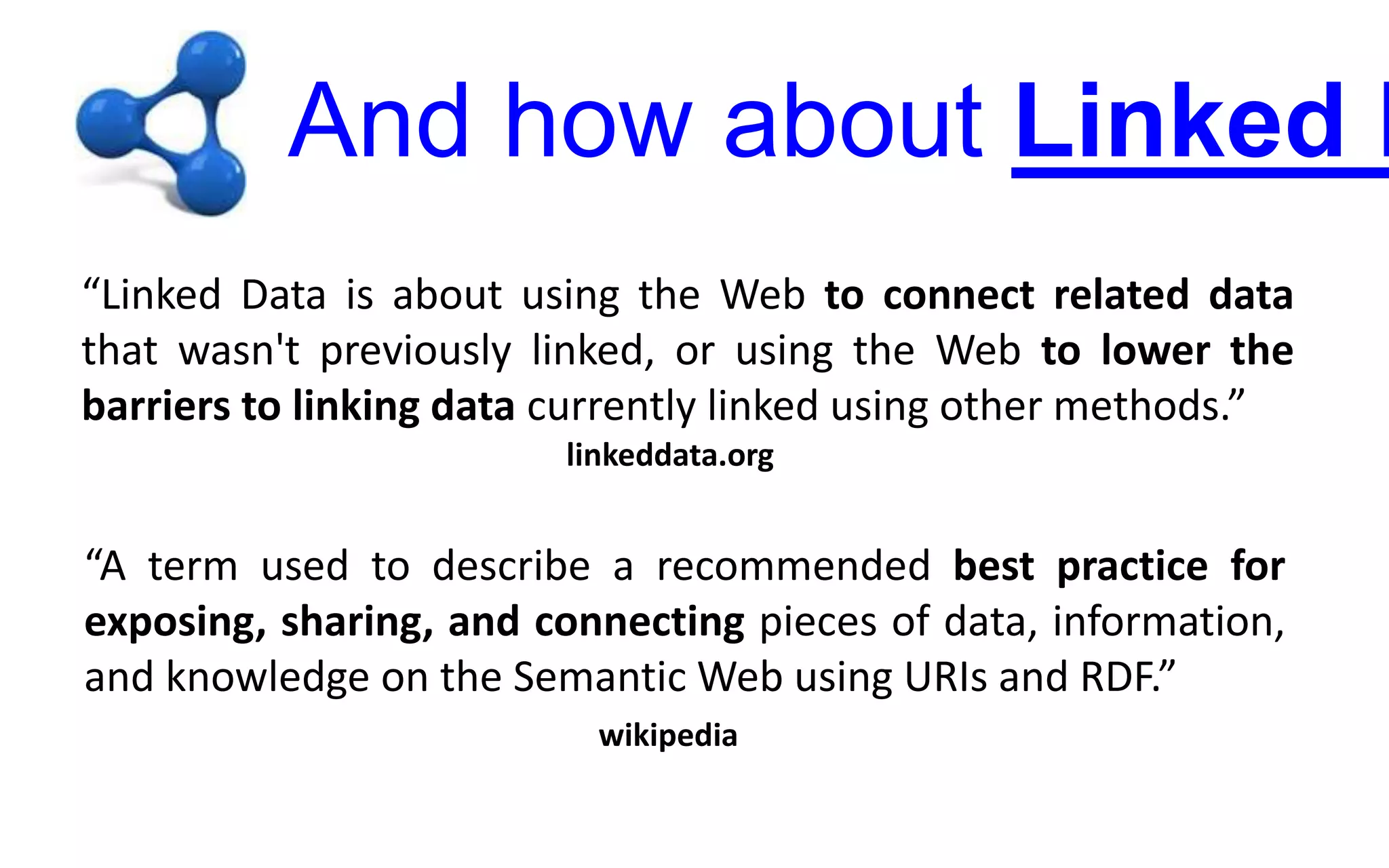 And how about Linked D
“Linked Data is about using the Web to connect related data
that wasn't previously linked, or using the Web to lower the
barriers to linking data currently linked using other methods.”
linkeddata.org
“A term used to describe a recommended best practice for
exposing, sharing, and connecting pieces of data, information,
and knowledge on the Semantic Web using URIs and RDF.”
wikipedia
 