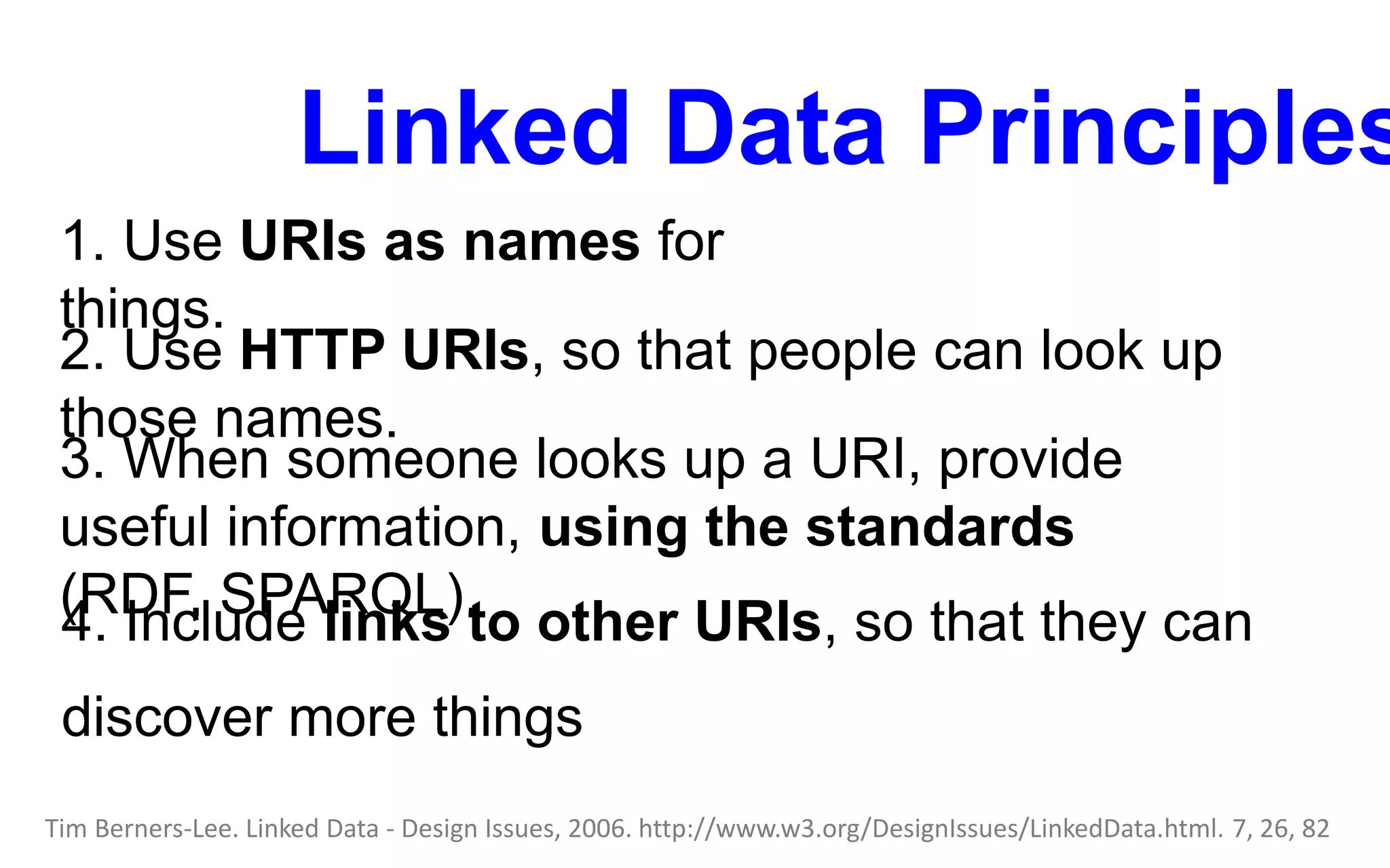 Linked Data Principles
1. Use URIs as names for
things.
Tim Berners-Lee. Linked Data - Design Issues, 2006. http://www.w3.org/DesignIssues/LinkedData.html. 7, 26, 82
2. Use HTTP URIs, so that people can look up
those names.
3. When someone looks up a URI, provide
useful information, using the standards
(RDF, SPARQL).4. Include links to other URIs, so that they can
discover more things
 