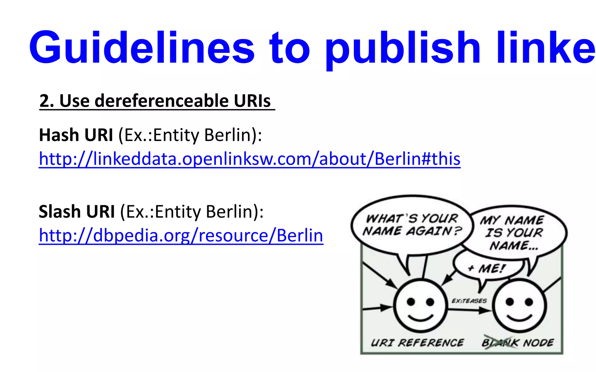 Guidelines to publish linke
2. Use dereferenceable URIs
Hash URI (Ex.:Entity Berlin):
http://linkeddata.openlinksw.com/about/Berlin#this
Slash URI (Ex.:Entity Berlin):
http://dbpedia.org/resource/Berlin
 