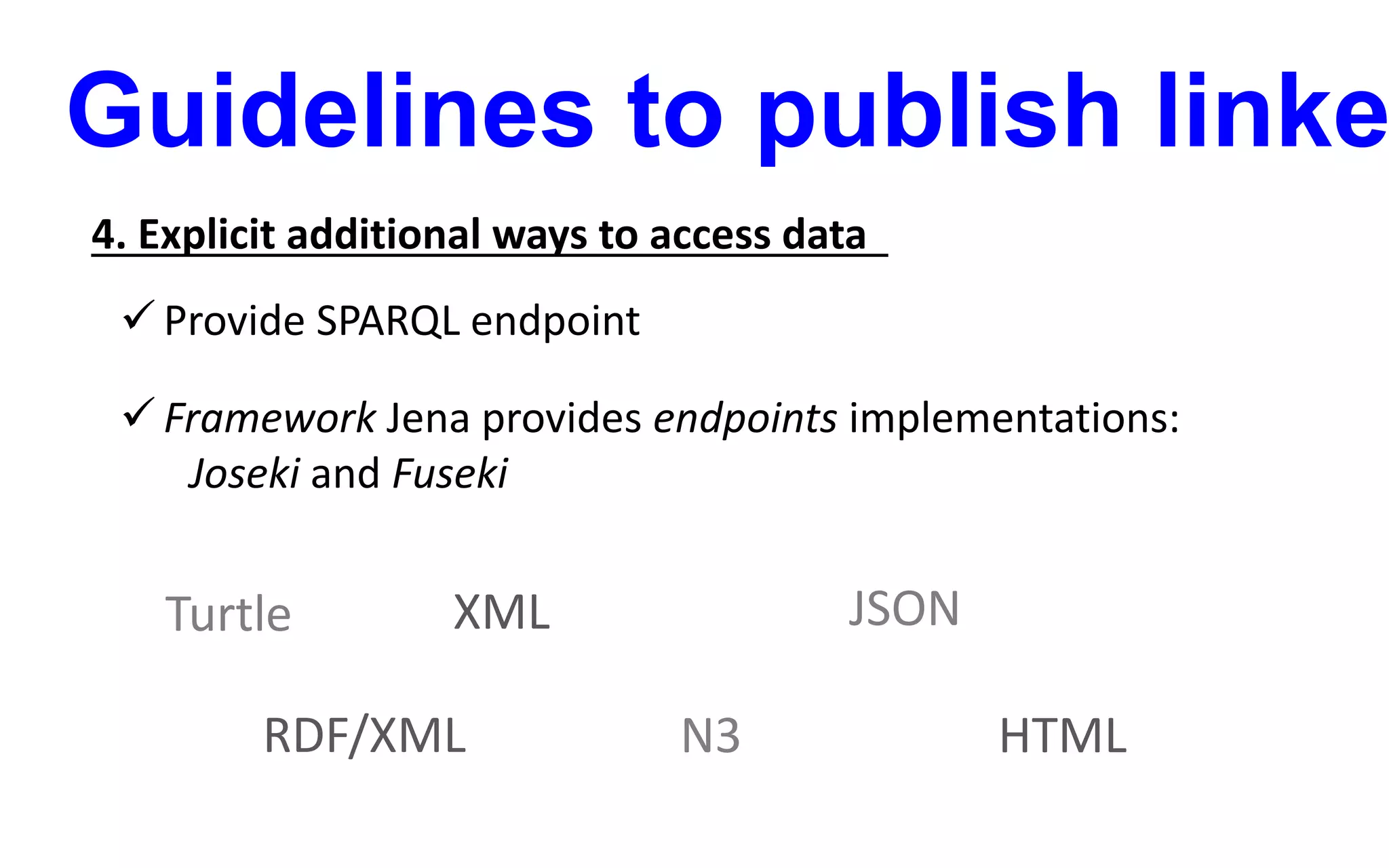Guidelines to publish linke
4. Explicit additional ways to access data
 Provide SPARQL endpoint
 Framework Jena provides endpoints implementations:
Joseki and Fuseki
XML JSON
RDF/XML
Turtle
N3 HTML
 