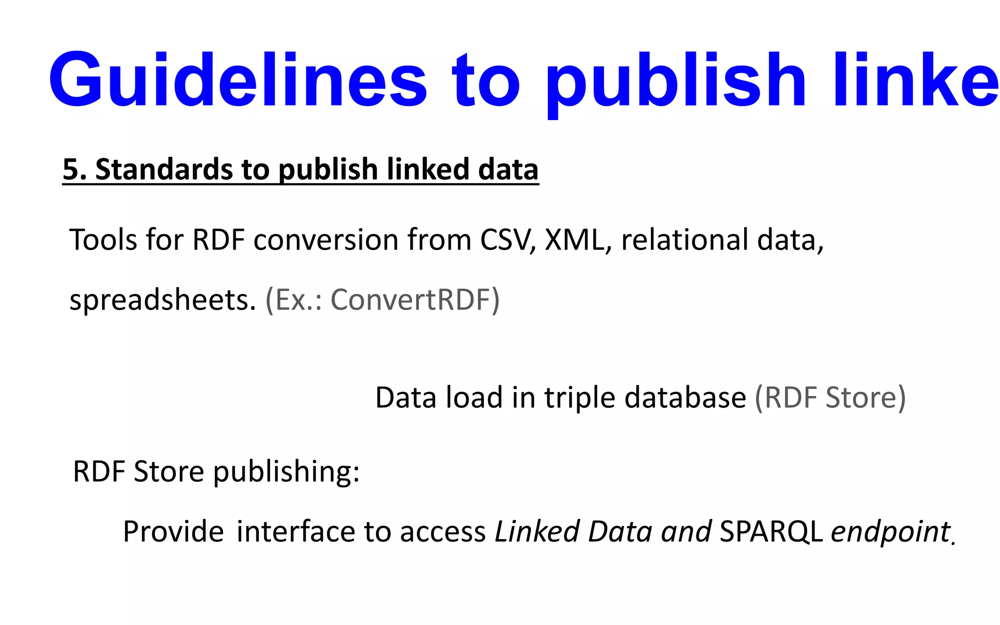 Guidelines to publish linke
5. Standards to publish linked data
Tools for RDF conversion from CSV, XML, relational data,
spreadsheets. (Ex.: ConvertRDF)
Data load in triple database (RDF Store)
RDF Store publishing:
Provide interface to access Linked Data and SPARQL endpoint.
 