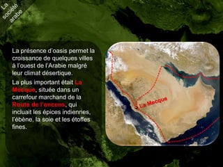 La présence d’oasis permet la
croissance de quelques villes
à l’ouest de l’Arabie malgré
leur climat désertique.
La plus important était La
Mecque, située dans un
carrefour marchand de la
Route de l’encens, qui
incluait les épices indiennes,
l’ébène, la soie et les étoffes
fines.
 