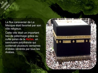 Le flux caravanier de La
Mecque était favorisé par son
rôle religieux.
Cette ville était un important
lieu de pèlerinage grâce au
culte païen de la Ka’ba, un
sanctuaire polythéiste qui
contenait plusieurs centaines
d’idoles vénérés par tous les
Arabes.
 