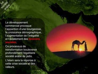 Le développement
commercial provoque
l’apparition d’une bourgeoisie,
la croissance démographique,
l’augmentation de l’inégalité
et l’éclatement des tensions
sociales.
Ce processus de
transformation bouleverse
profondément l’égalitaire
société arabe de jadis.
L’Islam sera la réponse à
cette crise sociale et des
valeurs.
 