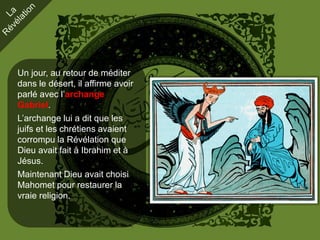 Un jour, au retour de méditer
dans le désert, il affirme avoir
parlé avec l’archange
Gabriel.
L’archange lui a dit que les
juifs et les chrétiens avaient
corrompu la Révélation que
Dieu avait fait à Ibrahim et à
Jésus.
Maintenant Dieu avait choisi
Mahomet pour restaurer la
vraie religion.
 